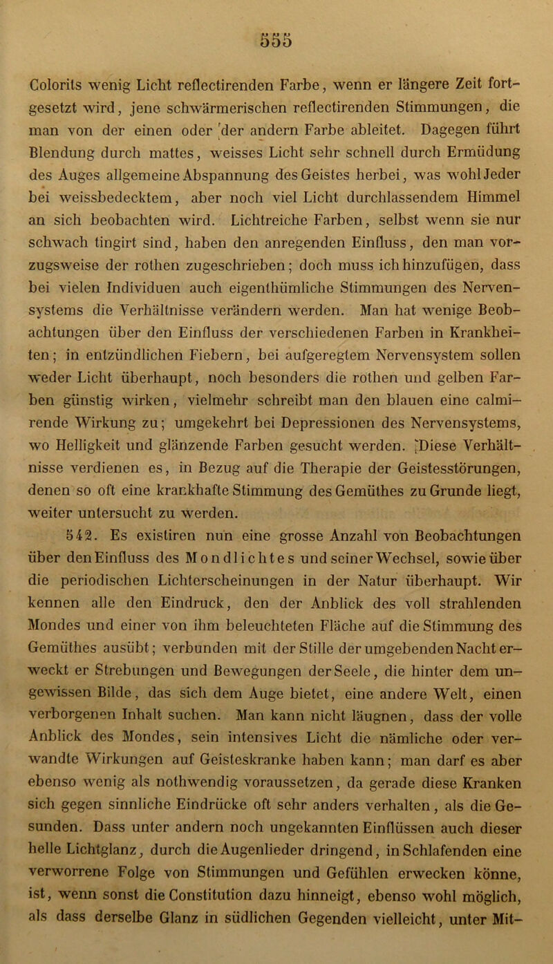 Colorils wenig Licht reflectirenden Farbe, wenn er längere Zeit fort- gesetzt wird, jene schwärmerischen reflectirenden Stimmungen, die man von der einen oder der andern Farbe ableitet. Dagegen führt Blendung durch mattes, weisses Licht sehr schnell durch Ermüdung des Auges allgemeine Abspannung des Geistes herbei, was wohl Jeder bei weissbedecktem, aber noch viel Licht durchlassendem Himmel an sich beobachten wird. Lichtreiche Farben, selbst wenn sie nur schwach tingirt sind, haben den anregenden Einfluss, den man vor- zugsweise der rothen zugeschrieben; doch muss ich hinzufügen, dass bei vielen Individuen auch eigenthümliche Stimmungen des Nerven- systems die Verhältnisse verändern werden. Man hat wenige Beob- achtungen über den Einfluss der verschiedenen Farben in Krankhei- ten; in entzündlichen Fiebern, bei aufgeregtem Nervensystem sollen weder Licht überhaupt, noch besonders die rothen und gelben Far- ben günstig wirken, vielmehr schreibt man den blauen eine calmi- rende Wirkung zu; umgekehrt bei Depressionen des Nervensystems, wo Helligkeit und glänzende Farben gesucht werden. [Diese Verhält- nisse verdienen es, in Bezug auf die Therapie der Geistesstörungen, denen so oft eine krankhafte Stimmung des Gemüthes zu Grunde liegt, weiter untersucht zu werden. 542. Es exisliren nun eine grosse Anzahl von Beobachtungen über den Einfluss des Mondlichtes und seiner Wechsel, sowie über die periodischen Lichterscheinungen in der Natur überhaupt. Wir kennen alle den Eindruck, den der Anblick des voll strahlenden Mondes und einer von ihm beleuchteten Fläche auf die Stimmung des Gemüthes ausiibt; verbunden mit der Stille der umgebenden Nacht er- weckt er Strebungen und Bewegungen der Seele, die hinter dem un- gewissen Bilde, das sich dem Auge bietet, eine andere Welt, einen verborgenen Inhalt suchen. Man kann nicht läugnen, dass der volle Anblick des Mondes, sein intensives Licht die nämliche oder ver- wandte Wirkungen auf Geisteskranke haben kann; man darf es aber ebenso wenig als nothwendig voraussetzen, da gerade diese Kranken sich gegen sinnliche Eindrücke oft sehr anders verhalten, als die Ge- sunden. Dass unter andern noch ungekannten Einflüssen auch dieser helle Lichtglanz, durch die Augenlieder dringend, in Schlafenden eine verworrene Folge von Stimmungen und Gefühlen erwecken könne, ist, wenn sonst die Constitution dazu hinneigt, ebenso wohl möglich, als dass derselbe Glanz in südlichen Gegenden vielleicht, unter Mit-