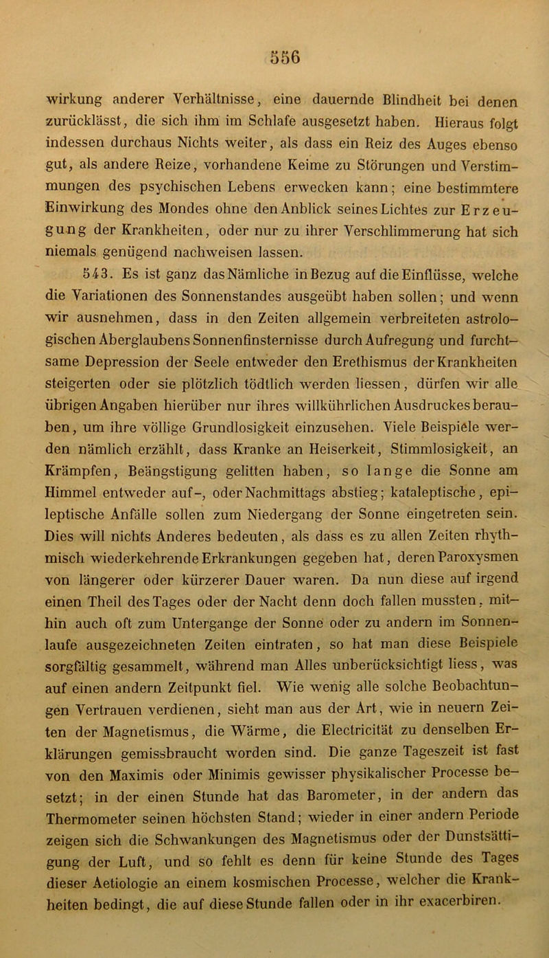 Wirkung anderer Verhältnisse, eine dauernde Blindheit bei denen zurücklässt, die sich ihm im Schlafe ausgesetzt haben. Hieraus folgt indessen durchaus Nichts weiter, als dass ein Reiz des Auges ebenso gut, als andere Reize, vorhandene Keime zu Störungen und Verstim- mungen des psychischen Lebens erwecken kann; eine bestimmtere Einwirkung des Mondes ohne den Anblick seines Lichtes zur Erzeu- gung der Krankheiten, oder nur zu ihrer Verschlimmerung hat sich niemals genügend nachweisen lassen. 543. Es ist ganz das Nämliche in Bezug auf die Einflüsse, welche die Variationen des Sonnenstandes ausgeübt haben sollen; und wenn wir ausnehmen, dass in den Zeiten allgemein verbreiteten astrolo- gischen Aberglaubens Sonnenfinsternisse durch Aufregung und furcht- same Depression der Seele entweder den Erethismus der Krankheiten steigerten oder sie plötzlich todtlich werden liessen, dürfen wir alle übrigen Angaben hierüber nur ihres willkührlichen Ausdruckes berau- ben, um ihre völlige Grundlosigkeit einzusehen. Viele Beispiele wer- den nämlich erzählt, dass Kranke an Heiserkeit, Stimmlosigkeit, an Krämpfen, Beängstigung gelitten haben, so lange die Sonne am Himmel entweder auf-, oder Nachmittags abstieg; kataleptische, epi- leptische Anfälle sollen zum Niedergang der Sonne eingetreten sein. Dies will nichts Anderes bedeuten, als dass es zu allen Zeiten rhyth- misch wiederkehrende Erkrankungen gegeben hat, deren Paroxysmen von längerer oder kürzerer Dauer waren. Da nun diese auf irgend einen Theil des Tages oder der Nacht denn doch fallen mussten, mit- hin auch oft zum Untergange der Sonne oder zu andern im Sonnen- läufe ausgezeichneten Zeilen eintraten, so hat man diese Beispiele sorgfältig gesammelt, während man Alles unberücksichtigt liess, was auf einen andern Zeitpunkt fiel. Wie wenig alle solche Beobachtun- gen Vertrauen verdienen, sieht man aus der Art, wie in neuern Zei- ten der Magnetismus, die Wärme, die Electricität zu denselben Er- klärungen gemissbraucht worden sind. Die ganze Tageszeit ist fast von den Maximis oder Minimis gewisser physikalischer Processe be- setzt; in der einen Stunde hat das Barometer, in der andern das Thermometer seinen höchsten Stand; wieder in einer andern Periode zeigen sich die Schwankungen des Magnetismus oder der Dunstsätti- gung der Luft, und so fehlt es denn für keine Stunde des Tages dieser Aetiologie an einem kosmischen Processe, welcher die Krank- heiten bedingt, die auf diese Stunde fallen oder in ihr exacerbiren.