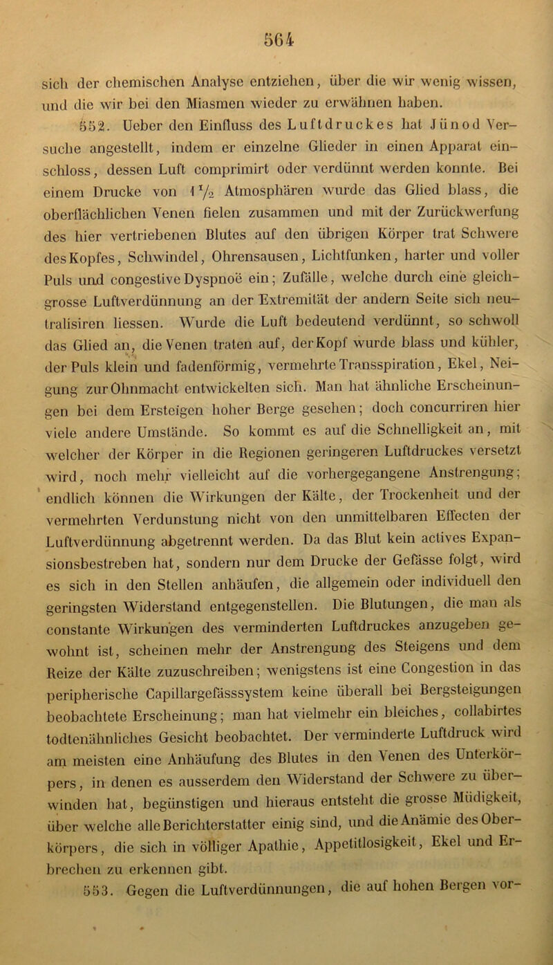 sich der chemischen Analyse entziehen, über die wir wenig wissen, und die wir bei den Miasmen wieder zu erwähnen haben. 552. Ucber den Einfluss des Luftdruckes hat Jünod Ver- suche angestellt, indem er einzelne Glieder in einen Apparat ein- schloss, dessen Luft comprimirt oder verdünnt werden konnte. Bei einem Drucke von \ 1/2 Atmosphären wurde das Glied blass, die oberflächlichen Venen fielen zusammen und mit der Zurückwerfung des hier vertriebenen Blutes auf den übrigen Körper trat Schwere des Kopfes, Schwindel, Ohrensausen, Lichtfunken, harter und voller Puls und congestive Dyspnoe ein; Zufälle, welche durch eine gleich- grosse Luftverdünnung an der Extremität der andern Seite sich neu— tralisiren Hessen. Wurde die Luft bedeutend verdünnt, so schwoll das Glied an, die Venen traten auf, der Kopf wurde blass und kühler, der Puls klein und fadenförmig, vermehrteTransspiration, Ekel, Nei- gung zur Ohnmacht entwickelten sich. Man hat ähnliche Erscheinun- gen bei dem Ersteigen hoher Berge gesehen; doch concurriren hier viele andere Umstände. So kommt es auf die Schnelligkeit an, mit welcher der Körper in die Regionen geringeren Luftdruckes versetzt wird, noch mehr vielleicht auf die vorhergegangene Anstrengung; endlich können die Wirkungen der Kälte, der Trockenheit und der vermehrten Verdunstung nicht von den unmittelbaren Effecten der Luftverdünnung abgetrennt werden. Da das Blut kein actives Expan- sionsbestreben hat, sondern nur dem Drucke der Gefässe folgt, wird es sich in den Stellen anhäufen, die allgemein oder individuell den geringsten Widerstand entgegenstellen. Die Blutungen, die man als constantc Wirkungen des verminderten Luftdruckes anzugeben ge- wohnt ist, scheinen mehr der Anstrengung des Steigens und dem Reize der Kälte zuzuschreiben; wenigstens ist eine Congestion in das peripherische Capillargefässsystem keine überall bei Bergsteigungen beobachtete Erscheinung; man hat vielmehr ein bleiches, collabirtes todtenähnliches Gesicht beobachtet. Der verminderte Luftdruck wird am meisten eine Anhäufung des Blutes in den Venen des Unterkör- pers, in denen es ausserdem den Widerstand der Schwere zu übei- winden hat, begünstigen und hieraus entsteht die grosse Müdigkeit, über welche alle Berichterstatter einig sind, und die Anämie des Ober- körpers, die sich in völliger Apathie, Appetitlosigkeit, Ekel und Er- brechen zu erkennen gibt. 553. Gegen die Luftverdünnungen, die auf hohen Bergen vor-