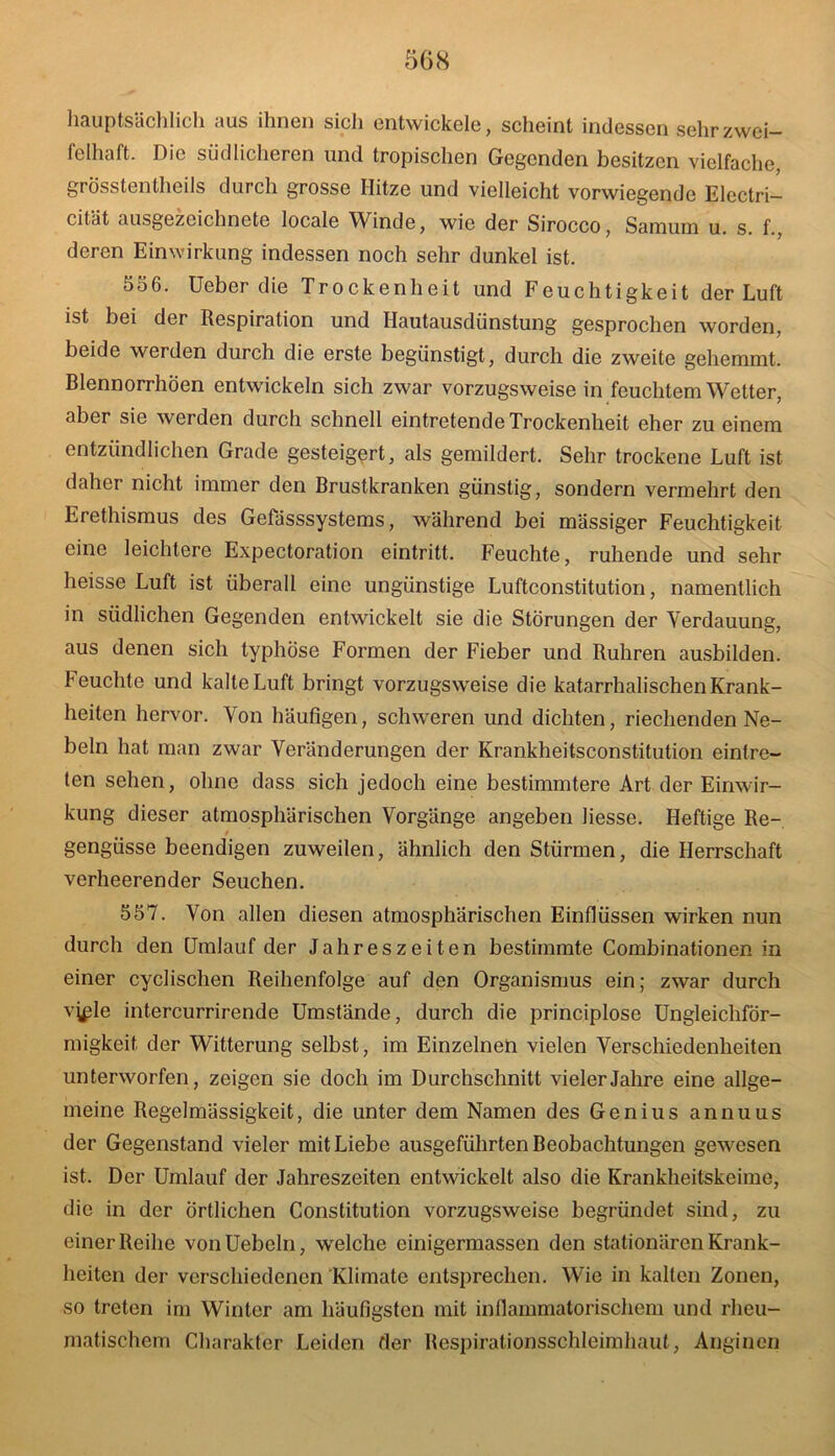 hauptsächlich aus ihnen sicli entwickele, scheint indessen sehr zwei- felhaft. Die südlicheren und tropischen Gegenden besitzen vielfache, grosstentheils durch grosse Hitze und vielleicht vorwiegende Electri- cität ausgezeichnete locale Winde, wie der Sirocco, Samum u. s. f., deren Einwirkung indessen noch sehr dunkel ist. 556. Ueber die Trockenheit und Feuchtigkeit der Luft ist bei der Respiration und Hautausdünstung gesprochen worden, beide werden durch die erste begünstigt, durch die zweite gehemmt. Blennorrhöen entwickeln sich zwar vorzugsweise in feuchtem Wetter, aber sie werden durch schnell eintretende Trockenheit eher zu einem entzündlichen Grade gesteigert, als gemildert. Sehr trockene Luft ist daher nicht immer den Brustkranken günstig, sondern vermehrt den Erethismus des Gefässsystems, während bei mässiger Feuchtigkeit eine leichtere Expectoration eintritt. Feuchte, ruhende und sehr heisse Luft ist überall eine ungünstige Luftconstitution, namentlich in südlichen Gegenden entwickelt sie die Störungen der Verdauung, aus denen sich typhöse Formen der Fieber und Rühren ausbilden. Feuchte und kalte Luft bringt vorzugsweise die katarrhalischen Krank- heiten hervor. Von häufigen, schweren und dichten, riechenden Ne- beln hat man zwar Veränderungen der Krankheitsconstitution eintre- ten sehen, ohne dass sich jedoch eine bestimmtere Art der Einwir- kung dieser atmosphärischen Vorgänge angeben liesse. Heftige Re- gengüsse beendigen zuweilen, ähnlich den Stürmen, die Herrschaft verheerender Seuchen. 557. Von allen diesen atmosphärischen Einflüssen wirken nun durch den Umlauf der Jahreszeiten bestimmte Combinationen in einer cyclischen Reihenfolge auf den Organismus ein; zwar durch vyüe intercurrirende Umstände, durch die principlose Ungleichför- migkeit der Witterung selbst, im Einzelnen vielen Verschiedenheiten unterworfen, zeigen sie doch im Durchschnitt vieler Jahre eine allge- meine Regelmässigkeit, die unter dem Namen des Genius annuus der Gegenstand vieler mit Liebe ausgeführten Beobachtungen gewesen ist. Der Umlauf der Jahreszeiten entwickelt also die Krankheitskeime, die in der örtlichen Constitution vorzugsweise begründet sind, zu einer Reihe vonUebcln, welche einigermassen den stationären Krank- heiten der verschiedenen'Klimate entsprechen. Wie in kalten Zonen, so treten im Winter am häufigsten mit inflammatorischem und rheu- matischem Charakter Leiden der Respirationsschleimhaut, Anginen