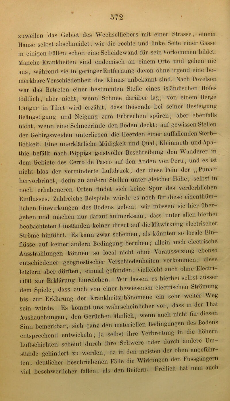 zuweilen das Gebiet des Wechselfiebers mit einer Strasse, einem Hause selbst abschneidet, wie die rechte und linke Seite einer Gasse in einigen Fällen schon eine Scheidewand für sein Vorkommen bildet. Manche Krankheiten sind endemisch an einem Orte und gehen nie aus, während sie in geringer Entfernung davon ohne irgend eine be- merkbare Verschiedenheit des Klimas unbekannt sind. Nach Povelson war das Betreten einer bestimmten Stelle eines isländischen Hofes tödtlich, aber nicht, wenn Schnee darüber lag; von einem Berge Langur in Tibet wird erzählt, dass Reisende bei seiner Besteigung Beängstigung und Neigung zum Erbrechen spüren, aber ebenfalls nicht, wenn eine Schneerinde den Boden deckt; auf gewissen Stellen der Gebirgsweiden unterliegen die Heerden einer auffallenden Sterb- lichkeit. Eine unerklärliche Müdigkeit und Qual, Kleinmuth und Apa- thie befällt nach Pöppigs geistvoller Beschreibung den Wanderer in dem Gebiete des Cerro de Paseo auf den Anden von Peru, und es ist nicht blos der verminderte Luftdruck, der diese Pein der „Puna hervorbringt, denn an andern Stellen unter gleicher Höhe, selbst in noch erhabeneren Orten findet sich keine Spur des verderblichen Einflusses. Zahlreiche Beispiele würde es noch für diese eigentliüm— liehen Einwirkungen des Bodens geben; wir müssen sie hier über- gehen und machen nur darauf aufmerksam, dass unter allen hierbei beobachteten Umständen keiner direct auf die Mitwirkung electrischer Ströme hinführt. Es kann zwar scheinen, als könnten so locale Ein- flüsse auf keiner andern Bedingung beruhen; allein auch electrische Ausstrahlungen können so local nicht ohne Voraussetzung ebenso entschiedener geognostischer Verschiedenheiten Vorkommen; diese letztem aber dürften, einmal gefunden, vielleicht auch ohne Electri- cität zur Erklärung hinreichen. Wir lassen es hierbei selbst ausser dem Spiele, dass auch von einer bewiesenen electrischen Strömung bis zur Erklärung der Krankheitsphänomene ein sehr weiter Weg sein würde. Es kommt uns wahrscheinlicher vor, dass in der That Aushauchungen, den Gerüchen ähnlich, wenn auch nicht für diesen Sinn bemerkbar, sich ganz den materiellen Bedingungen des Bodens entsprechend entwickeln; ja selbst ihre Verbreitung in die hohem Luftschichten scheint durch ihre Schwere oder durch andere Um- stände gehindert zu werden, da in den meisten der oben angeführ- ten, deutlicher beschriebenen Fälle die Wirkungen den luissgängern viel beschwerlicher fallen, als den Reitern. Freilich hat man auch