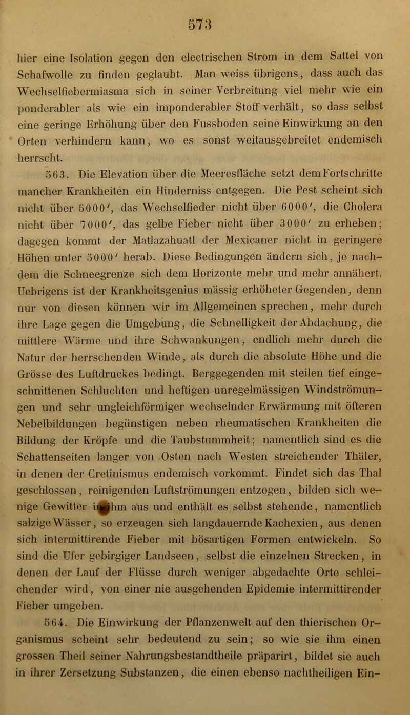 liier eine Isolation gegen den elcctrisclien Strom in dem Sattel von Schafwolle zu finden geglaubt. Man weiss übrigens, dass auch das Wechselfiebermiasma sich in seiner Verbreitung viel mehr wie ein ponderabler als wie ein imponderabler Stoff verhält, so dass selbst eine geringe Erhöhung über den Fussboden seine Einwirkung an den Orten verhindern kann, wo es sonst weitausgebreitet endemisch herrscht. 563. Die Elevation über die Meeresfläche setzt dem Fortschritte mancher Krankheiten ein Hinderniss entgegen. Die Pest scheint sich nicht über 5000', das Wechselfieder nicht über 6000', die Cholera nicht über 7 000', das gelbe Fieber nicht über 3000' zu erheben; dagegen kommt der Matlazahuatl der Mexicaner nicht in geringere Höhen unter 5000' herab. Diese Bedingungen ändern sich, je nach- dem die Schneegrenze sich dem Horizonte mehr und mehr annähert. Uebrigens ist der Krankheitsgenius mässig erhöheter Gegenden, denn nur von diesen können wir im Allgemeinen sprechen, mehr durch ihre Lage gegen die Umgebung, die Schnelligkeit der Abdachung, die mittlere Wärme und ihre Schwankungen, endlich mehr durch die Natur der herrschenden Winde, als durch die absolute Höhe und die Grösse des Luftdruckes bedingt. Berggegenden mit steilen tief einge- sclinittenen Schluchten und heftigen unregelmässigen Windströmun- gen und sehr ungleichförmiger wechselnder Erwärmung mit Öfteren Nebelbildungen begünstigen neben rheumatischen Krankheiten die Bildung der Kröpfe und die Taubstummheit; namentlich sind es die Schattenseiten langer von Osten nach Westen streichender Thäler, in denen der Cretinismus endemisch vorkommt. Findet sich das Thal geschlossen, reinigenden Luftströmungen entzogen, bilden sich we- nige Gewitter iqphm aus und enthält es selbst stehende, namentlich salzige Wässer, so erzeugen sich langdauernde Kachexien, aus denen sich intermittirende Fieber mit bösartigen Formen entwickeln. So sind die Ufer gebirgiger Landseen, selbst die einzelnen Strecken, in denen der Lauf der Flüsse durch weniger abgedachte Orte schlei- chender wird, von einer nie ausgehenden Epidemie intermittirender Fieber umgeben. 564. Die Einwirkung der Pflanzenwelt auf den thierischen Or- ganismus scheint sehr bedeutend zu sein; so wie sie ihm einen grossen Theil seiner Nahrungsbestandtheile präparirt, bildet sie auch in ihrer Zersetzung Substanzen, die einen ebenso nachtheiligen Ein-