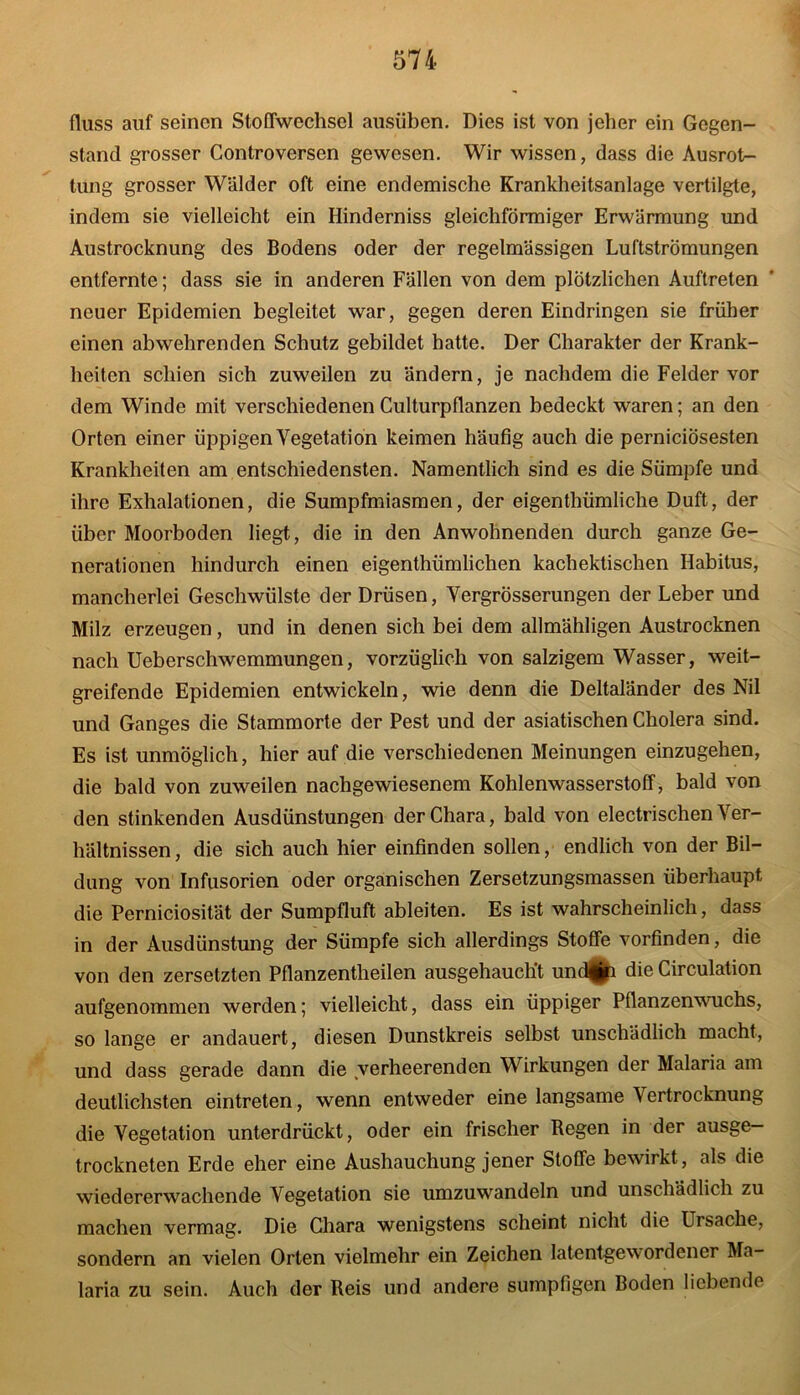 fluss auf seinen Stoffwechsel ausüben. Dies ist von jeher ein Gegen- stand grosser Controversen gewesen. Wir wissen, dass die Ausrot- tung grosser Wälder oft eine endemische Krankheitsanlage vertilgte, indem sie vielleicht ein Hinderniss gleichförmiger Erwärmung und Austrocknung des Bodens oder der regelmässigen Luftströmungen entfernte; dass sie in anderen Fällen von dem plötzlichen Auftreten neuer Epidemien begleitet war, gegen deren Eindringen sie früher einen abwehrenden Schutz gebildet hatte. Der Charakter der Krank- heiten schien sich zuweilen zu ändern, je nachdem die Felder vor dem Winde mit verschiedenen Culturpflanzen bedeckt waren; an den Orten einer üppigen Vegetation keimen häufig auch die perniciösesten Krankheiten am entschiedensten. Namentlich sind es die Sümpfe und ihre Exhalationen, die Sumpfmiasmen, der eigenthümliche Duft, der über Moorboden liegt, die in den Anwohnenden durch ganze Ge- nerationen hindurch einen eigenthümlichen kachektischen Habitus, mancherlei Geschwülste der Drüsen, Vergrösserungen der Leber und Milz erzeugen, und in denen sich bei dem allmähligen Austrocknen nach Ueberschwemmungen, vorzüglich von salzigem Wasser, weit- greifende Epidemien entwickeln, wie denn die Deltaländer des Nil und Ganges die Stammorte der Pest und der asiatischen Cholera sind. Es ist unmöglich, hier auf die verschiedenen Meinungen einzugehen, die bald von zuweilen nachgewiesenem Kohlenwasserstoff, bald von den stinkenden Ausdünstungen derChara, bald von electrischen Ver- hältnissen , die sich auch hier einfinden sollen, endlich von der Bil- dung von Infusorien oder organischen Zersetzungsmassen überhaupt die Perniciosität der Sumpfluft ableiten. Es ist wahrscheinlich, dass in der Ausdünstung der Sümpfe sich allerdings Stoffe vorfinden, die von den zersetzten Pflanzentheilen ausgehauch’t und||p die Circulation aufgenommen werden; vielleicht, dass ein üppiger Pflanzenwuchs, so lange er andauert, diesen Dunstkreis selbst unschädlich macht, und dass gerade dann die verheerenden Wirkungen der Malaria am deutlichsten eintreten, wenn entweder eine langsame V ertrocknung die Vegetation unterdrückt, oder ein frischer Regen in der ausge- trockneten Erde eher eine Aushauchung jener Stoffe bewirkt, als die wiedererwachende Vegetation sie umzuwandeln und unschädlich zu machen vermag. Die Chara wenigstens scheint nicht die Ursache, sondern an vielen Orten vielmehr ein Zeichen latentgewordener Ma- laria zu sein. Auch der Reis und andere sumpfigen Boden liebende