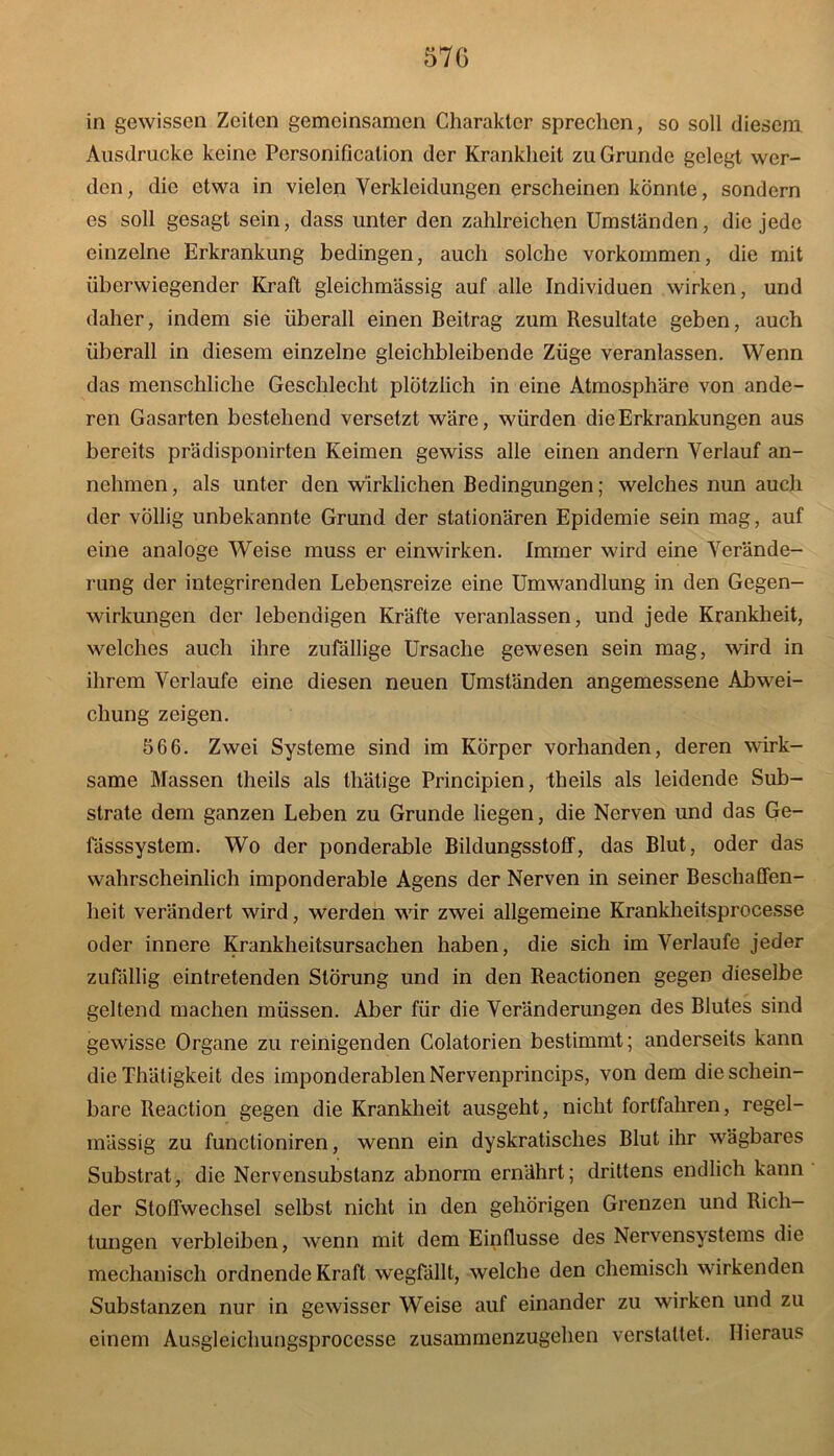 in gewissen Zeiten gemeinsamen Charakter sprechen, so soll diesem Ausdrucke keine Personificalion der Krankheit zu Grunde gelegt wer- den, die etwa in vielen Verkleidungen erscheinen konnte, sondern cs soll gesagt sein, dass unter den zahlreichen Umständen, die jede einzelne Erkrankung bedingen, auch solche Vorkommen, die mit überwiegender Kraft gleichmässig auf alle Individuen wirken, und daher, indem sie überall einen Beitrag zum Resultate geben, auch überall in diesem einzelne gleichbleibende Züge veranlassen. Wenn das menschliche Geschlecht plötzlich in eine Atmosphäre von ande- ren Gasarten bestehend versetzt wäre, würden die Erkrankungen aus bereits prädisponirten Keimen gewiss alle einen andern Verlauf an- nehmen, als unter den wirklichen Bedingungen; welches nun auch der völlig unbekannte Grund der stationären Epidemie sein mag, auf eine analoge Weise muss er einwirken. Immer wird eine Verände- rung der integrirenden Lebensreize eine Umwandlung in den Gegen- wirkungen der lebendigen Kräfte veranlassen, und jede Krankheit, welches auch ihre zufällige Ursache gewesen sein mag, wird in ihrem Verlaufe eine diesen neuen Umständen angemessene Abwei- chung zeigen. 566. Zwei Systeme sind im Körper vorhanden, deren wirk- same Massen theils als thätige Principien, theils als leidende Sub- strate dem ganzen Leben zu Grunde liegen, die Nerven und das Ge- fässsystem. Wo der ponderable Bildungsstoff, das Blut, oder das wahrscheinlich imponderable Agens der Nerven in seiner Beschaffen- heit verändert wird, werden wir zwei allgemeine Krankheitsprocesse oder innere Krankheitsursachen haben, die sich im Verlaufe jeder zufällig eintretenden Störung und in den Reactionen gegen dieselbe geltend machen müssen. Aber für die Veränderungen des Blutes sind gewisse Organe zu reinigenden Colatorien bestimmt; anderseits kann die Thätigkeit des imponderablenNervenprincips, von dem die schein- bare Reaction gegen die Krankheit ausgeht, nicht fortfahren, regel- mässig zu funclioniren, wenn ein dyskratisches Blut ihr wägbares Substrat, die Nervensubstanz abnorm ernährt; drittens endlich kann der Stoffwechsel selbst nicht in den gehörigen Grenzen und Rich- tungen verbleiben, wenn mit dem Einflüsse des Nervensystems die mechanisch ordnende Kraft wegfällt, welche den chemisch wirkenden Substanzen nur in gewisser Weise auf einander zu wirken und zu einem Ausgleichungsproccsse zusammenzugehen vcrstaltet. Hieraus