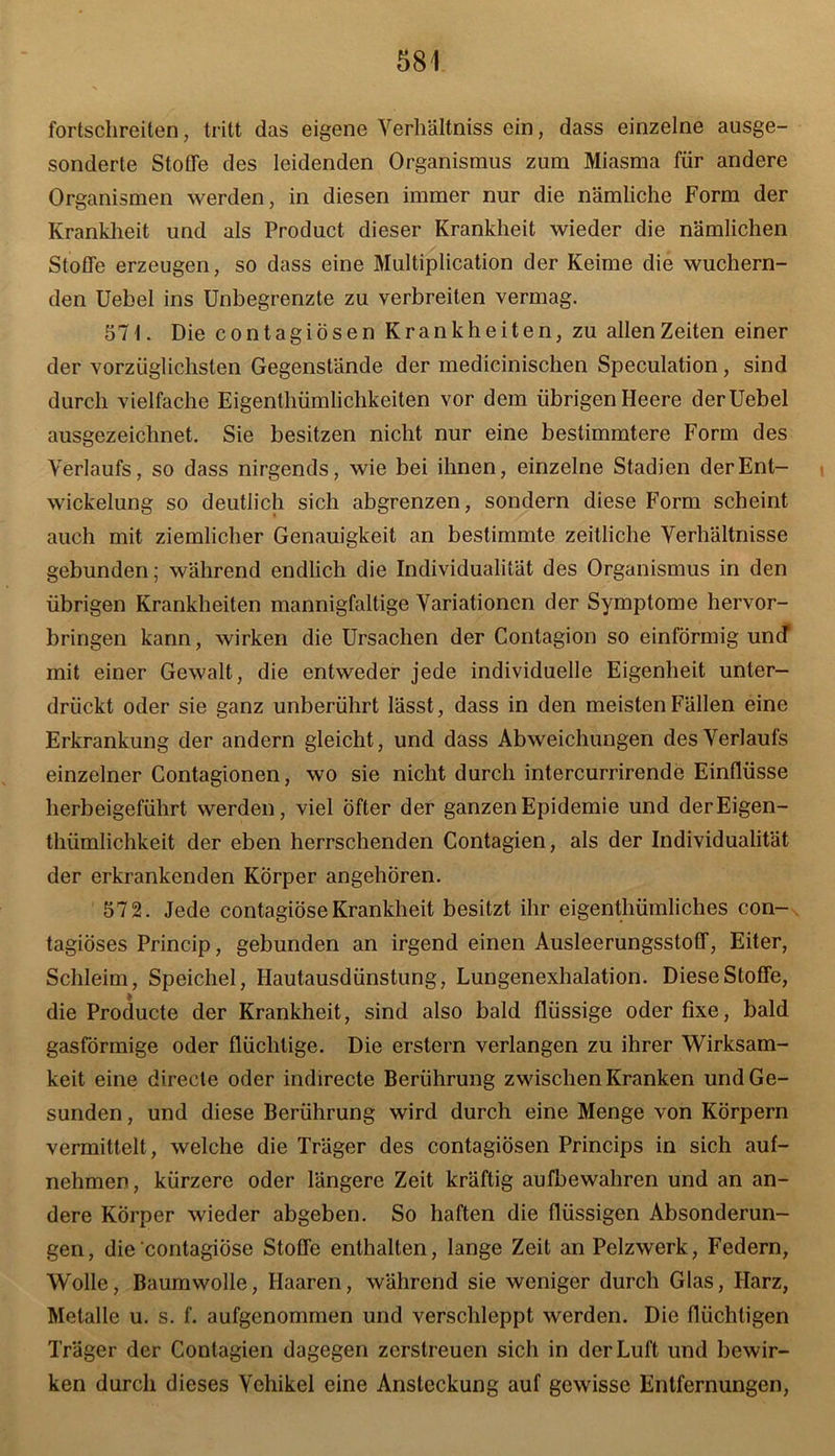 fortschreiten, tritt das eigene Verhältnis ein, dass einzelne ausge- sonderte Stoffe des leidenden Organismus zum Miasma für andere Organismen werden, in diesen immer nur die nämliche Form der Krankheit und als Product dieser Krankheit wieder die nämlichen Stoffe erzeugen, so dass eine Multiplication der Keime die wuchern- den Uebel ins Unbegrenzte zu verbreiten vermag. 571. Die contagiösen Krankheiten, zu allen Zeiten einer der vorzüglichsten Gegenstände der medicinischen Speculation, sind durch vielfache Eigentümlichkeiten vor dem übrigen Heere der Uebel ausgezeichnet. Sie besitzen nicht nur eine bestimmtere Form des Verlaufs, so dass nirgends, wie bei ihnen, einzelne Stadien der Ent- wickelung so deutlich sich abgrenzen, sondern diese Form scheint auch mit ziemlicher Genauigkeit an bestimmte zeitliche Verhältnisse gebunden; während endlich die Individualität des Organismus in den übrigen Krankheiten mannigfaltige Variationen der Symptome hervor- bringen kann, wirken die Ursachen der Contagion so einförmig und mit einer Gewalt, die entweder jede individuelle Eigenheit unter- drückt oder sie ganz unberührt lässt, dass in den meisten Fällen eine Erkrankung der andern gleicht, und dass Abweichungen des Verlaufs einzelner Contagionen, wo sie nicht durch intercurrirende Einflüsse herbeigeführt werden, viel Öfter der ganzen Epidemie und derEigen- thümlichkeit der eben herrschenden Contagien, als der Individualität der erkrankenden Körper angehören. 572. Jede contagiöse Krankheit besitzt ihr eigenthümliches con- tagiöses Princip, gebunden an irgend einen Ausleerungsstoff, Eiter, Schleim, Speichel, Hautausdünstung, Lungenexhalation. Diese Stoffe, die Producte der Krankheit, sind also bald flüssige oder fixe, bald gasförmige oder flüchtige. Die erstem verlangen zu ihrer Wirksam- keit eine directe oder indirecte Berührung zwischen Kranken und Ge- sunden , und diese Berührung wird durch eine Menge von Körpern vermittelt, welche die Träger des contagiösen Princips in sich auf- nehmen, kürzere oder längere Zeit kräftig aufbewahren und an an- dere Körper wieder abgeben. So haften die flüssigen Absonderun- gen, die contagiöse Stoffe enthalten, lange Zeit an Pelzwerk, Federn, Wolle, Baumwolle, Haaren, während sie weniger durch Glas, Harz, Metalle u. s. f. aufgenommen und verschleppt werden. Die flüchtigen Träger der Contagien dagegen zerstreuen sich in der Luft und bewir- ken durch dieses Vehikel eine Ansteckung auf gewisse Entfernungen,