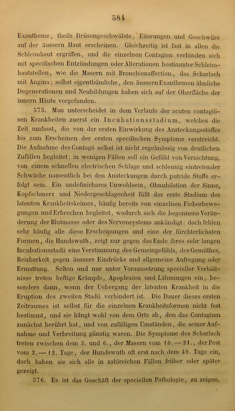 Exantheme, theils Drüsengeschwülste, Eiterungen und Geschwüre auf der äussern Haut erscheinen. Gleichzeitig ist fast in allen die Schleimhaut ergriffen, und die einzelnen Contagien verbinden sich mit specifischen Entzündungen oder Alterationen bestimmter Schleim- hautstellen, wie die Masern mit Broncliienaffection, das Scharlach mit Angina; selbst eigenthümliche, den äussern Exanthemen ähnliche Degenerationen und Neubildungen haben sich auf der Oberfläche der innern Häute vorgefunden. 575. Man unterscheidet in dem Verlaufe der acuten contagiö- sen Krankheiten zuerst ein Incubationsstadium, welches die Zeit umfasst, die von der ersten Einwirkung des Ansteckungsstoffes bis zum Erscheinen der ersten specifischen Symptome verstreicht. Die Aufnahme desContagii selbst ist nicht regelmässig von deutlichen Zufällen begleitet; in wenigen Fällen soll ein Gefühl von Vernichtung, von einem schnellen electrischen Schlage und schleunig eintretender Schwäche namentlich bei den Ansteckungen durch putride Stoffe er- folgt sein. Ein undefinirbares Unwohlsein, Obnubilation der Sinne, Kopfschmerz und Niedergeschlagenheit füllt das erste Stadium des latenten Krankheitskeimes, häufig bereits von einzelnen Fieberbewe- gungen und Erbrechen begleitet, wodurch sich die begonnene Verän- derung der Blutmasse oder des Nervensystems ankündigt: doch fehlen sehr häufig alle diese Erscheinungen und eine der fürchterlichsten Formen, die Hundswuth, zeigt nur gegen das Ende ihres sehr langen Incubationsstadii eine Verstimmung des Gemeingefühls, desGemüthes, Reizbarkeit gegen äussere Eindrücke und allgemeine Aufregung oder Ermattung. Selten und nur unter Voraussetzung specieller Verhält- nisse treten heftige Krämpfe, Apoplexien und Lähmungen ein, be- sonders dann, wenn der Uebergang der latenten Krankheit in die Eruption des zweiten Stadii verhindert ist. Die Dauer dieses ersten Zeitraumes ist selbst für die einzelnen Krankheitsformen nicht fest bestimmt, und sie hängt wohl von dem Orte ab, den das Contagium zunächst berührt hat, und von zufälligen Umständen, die seiner Auf- nahme und Verbreitung günstig waren. Die Symptome des Scharlach treten zwischen dem 3. und 6., der Masern vom 10. — 21., der Pest vom 2.— 12. Tage, der Hundswuth oft erst nach dem 49. Tage ein, doch haben sie sich alle in zahlreichen Fällen früher oder später gezeigt. 576. Es ist das Geschäft der speciellcn Pathologie, zu zeigen,