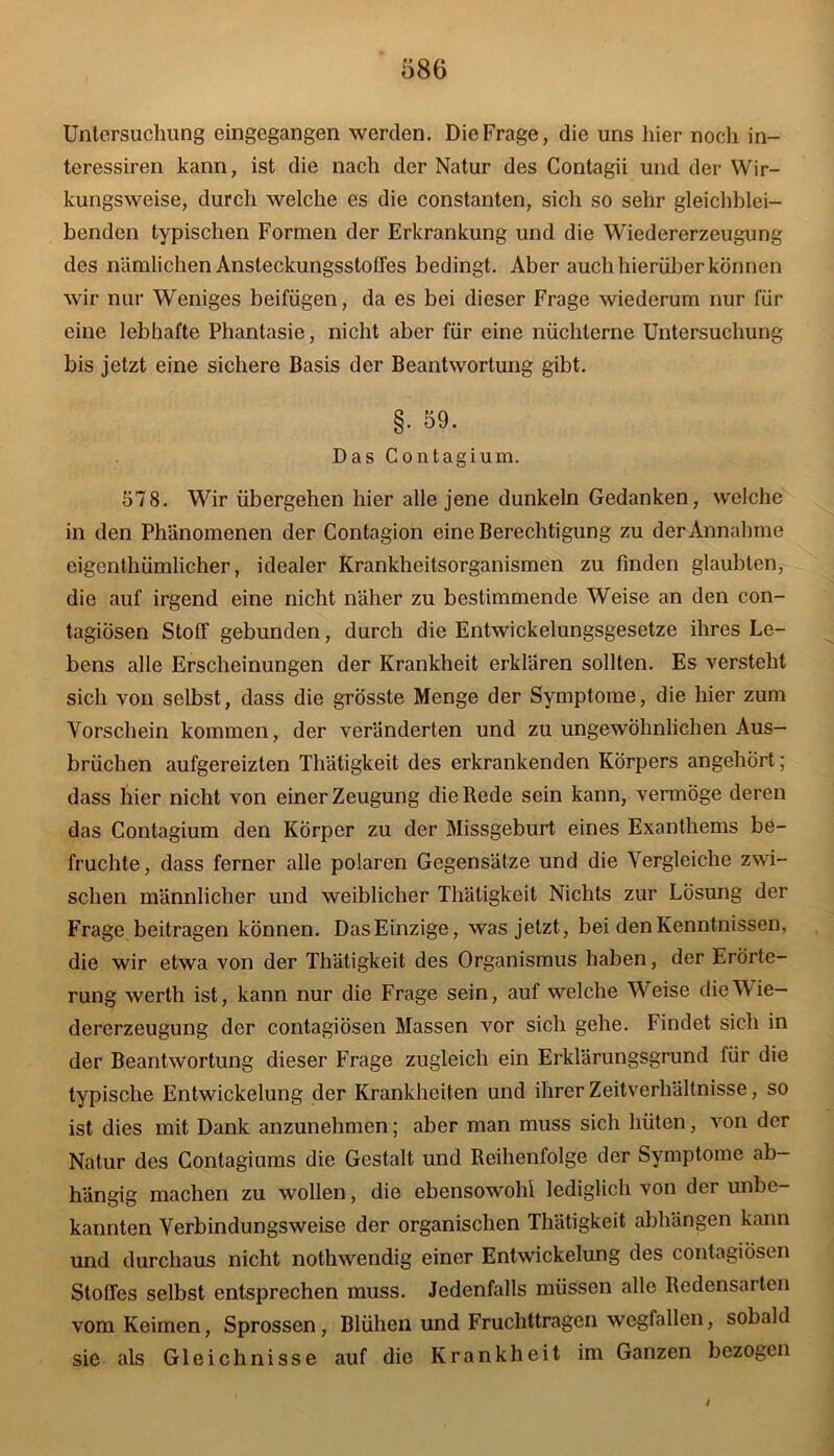 teressiren kann, ist die nach der Natur des Contagii und der Wir- kungsweise, durch welche es die constanten, sich so sehr gleichblei- benden typischen Formen der Erkrankung und die Wiedererzeugung des nämlichen Ansteckungsstoffes bedingt. Aber auch hierüber können wir nur Weniges beifügen, da es bei dieser Frage wiederum nur für eine lebhafte Phantasie, nicht aber für eine nüchterne Untersuchung bis jetzt eine sichere Basis der Beantwortung gibt. §. 59. Das Contagium. 578. Wir übergehen hier alle jene dunkeln Gedanken, welche in den Phänomenen der Contagion eine Berechtigung zu der Annahme eigenthümlicher, idealer Krankheitsorganismen zu finden glaubten, die auf irgend eine nicht näher zu bestimmende Weise an den con- tagiösen Stoff gebunden, durch die Entwickelungsgesetze ihres Le- bens alle Erscheinungen der Krankheit erklären sollten. Es versteht sich von selbst, dass die grösste Menge der Symptome, die hier zum Vorschein kommen, der veränderten und zu ungewöhnlichen Aus- brüchen aufgereizten Thätigkeit des erkrankenden Körpers angehört; dass hier nicht von einer Zeugung die Rede sein kann, vermöge deren das Contagium den Körper zu der Missgeburt eines Exanthems be- fruchte, dass ferner alle polaren Gegensätze und die Vergleiche zwi- schen männlicher und weiblicher Thätigkeit Nichts zur Lösung der Frage beitragen können. Das Einzige, was jetzt, bei den Kenntnissen, die wir etwa von der Thätigkeit des Organismus haben, der Erörte- rung werth ist, kann nur die Frage sein, auf welche Weise die Wie- dererzeugung der contagiösen Massen vor sich gehe. Findet sich in der Beantwortung dieser Frage zugleich ein Erklärungsgrund für die typische Entwickelung der Krankheiten und ihrer Zeitverhältnisse, so ist dies mit Dank anzunehmen; aber man muss sich hüten, von der Natur des Contagiums die Gestalt und Reihenfolge der Symptome ab- hängig machen zu wollen, die ebensowohl lediglich von der unbe- kannten Verbindungsweise der organischen Thätigkeit abhängen kann und durchaus nicht nothwendig einer Entwickelung des contagiösen Stoffes selbst entsprechen muss. Jedenfalls müssen alle Redensarten vom Keimen, Sprossen, Blühen und Fruchttragen wegfallen, sobald sie als Gleichnisse auf die Krankheit im Ganzen bezogen /