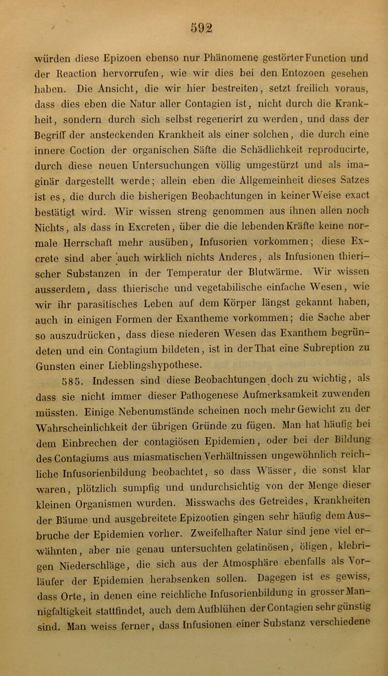 würden diese Epizoen ebenso nur Phänomene gestörter Function und der Reaction hervorrufen, wie wir dies bei den Entozoen gesehen haben. Die Ansicht, die wir hier bestreiten, setzt freilich voraus, dass dies eben die Natur aller Contagien ist, nicht durch die Krank- heit, sondern durch sich selbst regenerirt zu werden, und dass der Begriff der ansteckenden Krankheit als einer solchen, die durch eine innere Coction der organischen Säfte die Schädlichkeit reproducirte, durch diese neuen Untersuchungen völlig umgestürzt und als ima- ginär dargestellt werde; allein eben die Allgemeinheit dieses Satzes ist es, die durch die bisherigen Beobachtungen in keiner Weise exact bestätigt wird. Wir wissen streng genommen aus ihnen allen noch Nichts, als dass in Excreten, über die die lebenden Kräfte keine nor- male Herrschaft mehr ausüben, Infusorien Vorkommen; diese Ex- crete sind aber auch wirklich nichts Anderes, als Infusionen thieri— scher Substanzen in der Temperatur der Blutwärme. Wir wissen ausserdem, dass thierische und vegetabilische einfache Wesen, wie wir ihr parasitisches Leben auf dem Körper längst gekannt haben, auch in einigen Formen der Exantheme Vorkommen; die Sache aber so auszudrücken, dass diese niederen Wesen das Exanthem begrün- deten und ein Contagium bildeten, ist in derThat eine Subreption zu Gunsten einer Lieblingshypothese. 585. Indessen sind diese Beobachtungen doch zu wichtig, als dass sie nicht immer dieser Pathogenese Aufmerksamkeit zuwenden müssten. Einige Nebenumstände scheinen noch mehr Gewicht zu der Wahrscheinlichkeit der übrigen Gründe zu fügen. Man hat häufig bei dem Einbrechen der contagiösen Epidemien, oder bei der Bildung des Contagiums aus miasmatischen Verhältnissen ungewöhnlich reich- liche Infusorienbildung beobachtet, so dass Wässer, die sonst klar waren, plötzlich sumpfig und undurchsichtig von der Menge dieser kleinen Organismen wurden. Misswachs des Getreides, Krankheiten der Bäume und ausgebreitete Epizootien gingen sehr häufig dem Aus- bruche der Epidemien vorher. Zweifelhafter Natur sind jene viel er- wähnten , aber nie genau untersuchten gelatinösen, öligen, klebri- gen Niederschläge, die sich aus der Atmosphäre ebenfalls als Vor- läufer der Epidemien herabsenken sollen. Dagegen ist es gewiss, dass Orte, in denen eine reichliche Infusorienbildung in grosser Man- nigfaltigkeit stattfindet, auch dem Aufblühen der Contagien sehr günstig sind. Man weiss ferner, dass Infusionen einer Substanz verschiedene