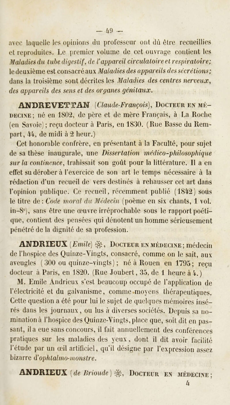 avec laquelle les opinions du proresseur ont du être recueillies et reproduites. Le premier volume de cet ouvrage contient les Maladies du tube digestif, de rappareil circulatoire et respiratoire; le deuxième est consacré aux Maladies des appareils des sécrétions; dans la troisième sont décrites les Maladies des centres nerveux, des appareils des sens et des organes génitaux. ANDRE VET TAN {Claude-François), Docteur en 3ié- decine; né en 1802, de père et de mère Français, à La Roche (en Savoie) ; reçu docteur à Paris, en 18-30. (Rue Rasse du Rem- part, 44, de midi à 2 heur.) Cet honorable confrère, en présentant à la Faculté, pour sujet de sa thèse inaugurale, une Dissertation médico-philosophique sur la continence, trahissait son goût pour la littérature. Il a en effet su dérober à l’exercice de son art le temps nécessaire à la rédaction d’un recueil de vers destinés à rehausser cet art dans l’opinion publique. Ce recueil, récemment publié (1842) sous le titre de: Code moral du Médecin (poème en six chants, 1 vol. in-8°), sans être une œuvre irréprochable sous le rapport poéti- (jue, contient des pensées qui dénotent un homme sérieusement pénétré de la dignité de sa profession. ANDRÏEUX [Emile] Docteur en médecine ; médecin de l’hospice des Quinze-Vingts, consacré, comme on le sait, aux aveugles ( 300 ou quinze-vingts) ; né à Rouen en 1795; reçu docteur à Paris, en 1820. (Rue Joubert, 35, de 1 heure à 4.) M. Emile Andrieux s’est beaucoup occupé de l’application de l’électricité et du galvanisme, comme moyens thérapeutiques. Cette question a été pour lui le sujet de quelques mémoires irisé- rés dans les journaux, ou lus à diverses sociétés. Depuis sa no- mination à l’hospice des Quinze-Vingts, place que, soit dit en pas- sant, il a eue sans concours, il fait annuellement des conférences pratiques sur les maladies des yeux, dont il dit avoir facilité l’étude par un œil artificiel, qu’il désigne par l’expression assez bizarre (ïophtalmo-monstre. ANDRIEVX [de Drioude) Docteur en médecine: t L\