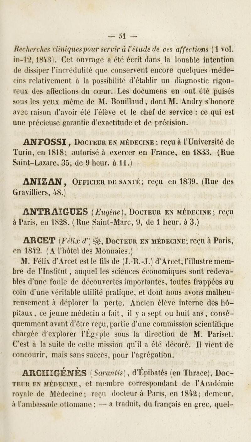 Recherchefi cliniques poiir servir à T élude de ces affections (1 vol. in-12, 18V3). Cet ouvrage a été écrit dans la louable intention (le dissiper l’incrédulité (|ue conservent encore quelques méde- cins relativement à la possibilité d’établir un diagnostic rigou- reux des affections du cœur. Les documens en ont été puisés sous les yeux même de M. Bouillaud, dont M. Andry s’honore avec raison d’avoir été l’élève et le chef de service : ce qui est une précieuse garantie d’exactitude et de précision. ANFOSSl y Docteur en médecine ; reçu à l’Université de Turin, en 1818; autorisé à exercer en France, en 1833. (Rue Saint-Lazare, 35, de 9 heur, à 11.) I ANIZAN^ Officier DE SANTÉ ; reçu en 1839. (Rue des Gravilliers, 4^8.) ANTR AIGUES ( Eugène ), Docteur en médecine ; reçu à Paris, en 1828. (Rue Saint-Marc, 9, de 1 heur, à 3.) ARCET {Félix d') Docteur en médecine; reçu à Paris, en 1842. (A l’hôtel des Monnaies.) M. Félix d’Arcet est le fils de (J.-R.-J.) d’Arcet, l’illustre mem- bre de l’Institut, auquel les sciences économiques sont redeva- bles d’une foule de découvertes importantes, toutes frappées au coin d'une véritable utilité pratique, et dont nous avons malheu- reusement à déplorer la perte. Ancien élève interne des hô- pitaux, ce jeune médecin a fait, il y a sept ou huit ans, consé- quemment avant d’être reçu,partie d’une commission scientifique r chargée d’explorer l’Egypte sous la direction de M. Pariset. C’est à la suite de cette mission qu’il a été décoré. Il vient de concourir, mais sans succès, pour l’agrégation. ARGHIGÉNÈS (Sarantis), d’Épibatés (en Thrace), Doc- teur en médecine, et membre correspondant de l’Académie royale de Médecine; reçu docteur à Paris, en 1842; demeur. à l’ambassade ottomane ; — a traduit, du français en grec, (luel-