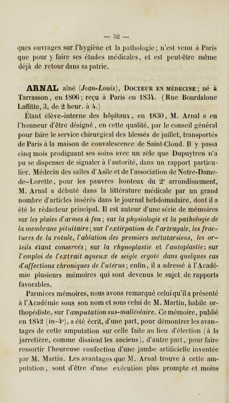 ques ouvrages sur l’iiygiène et la pathologie; u’esl venu à Paris que pour y faire ses études médicales, et est peut-être même déjà de retour dans sa patrie. ARNAL aîné (Jean-Louis), Docteur en médecine; né à Tarrasson, en 1806; reçu à Paris en 1834. (Rue Bourdaloue Laffitte, 3, de 2 heur, à 4.) Étant élève-interne des hôpitaux, en 1830, M. Arnal a eu l’honneur d’être désigné, en cette qualité, par le conseil général pour faire le service chirurgical des blessés de juillet, transportés de Paris à la maison de convalescence de Saint-Cloud. 11 y passa cinq mois prodiguant ses soins avec un zèle que Dupuytren n’a pu se dispenser de signaler à l’autorité, dans un rapport particu- lier. Médecin des salles d’Asile eide l’association deNotre-Dame- de-Lorette, ])our les pauvres honteux du 2 arrondissement, M. Arnal a débuté dans la littérature médicale par un grand nombre d’articles insérés dans le journal hebdomadaire, dont il a été le rédacteur principal. 11 est auteur d’une série de mémoires sur les plaies d’armes à feu; sur la physiologie et la pathologie de la membrane pituitaire; sur l’extirpation de l’artragale, les frac- tares de la rotule, l’ablation des premiers métatarsiens, les or- teils étant conservés; sur la rhynoplastie et l’autoplastie; sur l’emploi de l’extrait aqueux de seigle ergoté dans quelques cas d’affections chroniques de l’utérus; enfin, il a adressé à l’Acadé- mie plusieurs mémoires qui sont devenus le sujet de rapports favorables. Parmi ces mémoires, nous avons remarqué celui qu’il a présenté à l’Académie sous son nom et sous celui de M. Martin, habile or- thopédiste, sur Vamputation sus-malléolaire. Ce mémoire, publié en 1842 (in-4‘^), a été écrit, d’une part, pour démontrer les avan- tages de cette amputation sur celle faite au lieu d’élection (à la jarretière, comme disaient les anciens), d’autre part, pour faire ressortir l’heureuse confection d’une jambe artificielle inventée par M. Martin. Les avantages que M. Arnal trouve à cette am- putation , sont d’être d’une exécution plus prompte et moins