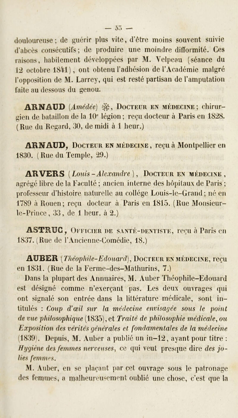 douloureuse; de guérir plus vite, d’être moins souvent suivie d’abcès consécutifs; de produire une moindre difformité. Ces raisons, habilement développées par M. Velpeau (séance du [2 octobre 18-Vl), ont obtenu l’adhésion de l’Académie malgré l’opposition de M. Larrey, qui est resté partisan de l’amputation faite au dessous du genou. / ARNAUD (Amédée) Docteur en médecine; chirur- gien de bataillon de la 10® légion ; reçu docteur à Paris en 1828. (Rue du Regard, 30, de midi à 1 heur.) ARNAUD^ Docteur en médecine, reçu à Montpellier en 1830. ( Rue du Temple, 29.) ARVERS( Louis - Alexandre ], Docteur en médecine , agrégé libre de la Faculté ; ancien interne des hôpitaux de Paris ; professeur d’histoire naturelle au collège Louis-lc-Grand; né en 1789 à Rouen; reçu docteur à Paris en 1815. (Rue Monsieur- le-Prince, 33, de 1 heur, à 2.) ASTRUC, Officier de santé-dentiste, reçu a Paris en 1837. ( Rue de l’Ancienne-Comédie, 18.) AUBER [Théophile-Edouard), Docteur en médecine, reçu en 1831. (Rue de la Ferme-des-Mathurins, 7.) Dans la plupart des Annuaires, M. Auber Théophile-Edouard est désigné comme n’exerçant pas. Les deux ouvrages qui ont signalé son entrée dans la littérature médicale, sont in- titulés : Coup d'œil sur la médecine envisagée sous le point de vue philosophique (1835),et Traité de philosophie médicale, ou Exposition des vérités générales et fondamentales de la médecAne (1839). Depuis, M. Auber a publié un in-12, ayant pour titre : Hygiène des femmes nerveuses^ ce qui veut presque dire des jo- lies femmes. M. Auber, en se plaçant par cet ouvrage sous le patronage des femmes, a malheureusement oublié une chose, c’est que la