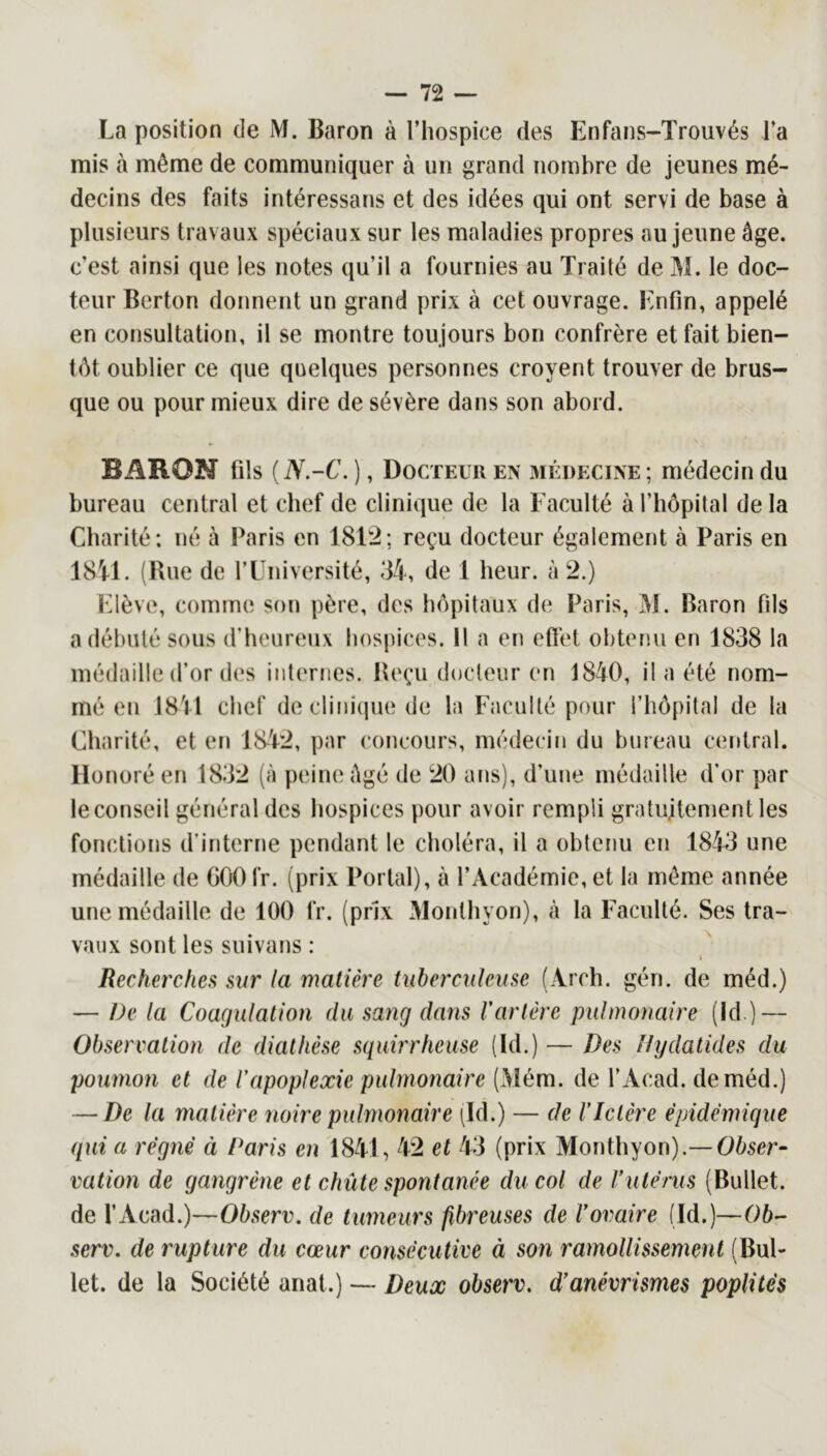 La position de M. Baron à l’hospice des Enfans-Trouvés l’a mis à même de communiquer à un grand nombre de jeunes mé- decins des faits intéressans et des idées qui ont servi de base à plusieurs travaux spéciaux sur les maladies propres au jeune âge. c’est ainsi que les notes qu’il a fournies au Traité de M. le doc- teur Berton donnent un grand prix à cet ouvrage. Enfin, appelé en consultation, il se montre toujours bon confrère et fait bien- tôt oublier ce que quelques personnes croyent trouver de brus- que ou pour mieux dire de sévère dans son abord. BARON fils {N-C. ), Docteur en 3iédecine; médecin du bureau central et chef de clinique de la Faculté à l’hôpital de la Charité; né à Paris en 18F2; reçu docteur également à Paris en 18V1. (Bue de rUniversité, 34, de 1 heur, à 2.) Elève, comme son père, des hôpitaux de Paris, M. Baron fils a débuté sous d’heureux hospices. Il a en eftet obtenu en 1838 la médaille d’or des internes. Reçu docteur en 1840, il a été nom- mé en 1841 chef declinicpie de la Faculté pour l’hôpital de la Charité, et en 1842, par concours, médecin du bureau central. Honoré en 1832 (à peine âgé de 20 ans), d’une médaille d’or par le conseil général des hospices pour avoir rempli gratuitement les fonctions d’interne pendant le choléra, il a obtenu en 1843 une médaille de 000 fr. (prix Portai), à l’Académie, et la même année une médaille de 100 fr. (prix Monthyon), à la Faculté. Ses tra- vaux sont les suivans : i Recherches sur (a matière tuberculeuse (Arch. gén. de méd.) — De la Coagulation du sang dans l'artère pulmonaire (Id.) — Observation de diathèse squirrheuse (Id.) — Des Ihjdatides du poumon et de l'apoplexie pulmonaire (Mém. de T Acad, de méd.) — De la matière noire pulmonaire (Id.) — de l’Ictère épidémique qui a régné à Paris en 1841, 42 et 43 (prix Monthyon).—Oôser- vation de gangrène et chûte spontanée du col de l’utérus (Bullet. de l’Acad.)—Observ. de tumeurs fibreuses de l’ovaire (Id.)—06- serv. de rupture du cœur consécutive à son ramollissement (Bul- let. de la Société anat.) — Deux observ, d’anévrismes poplités