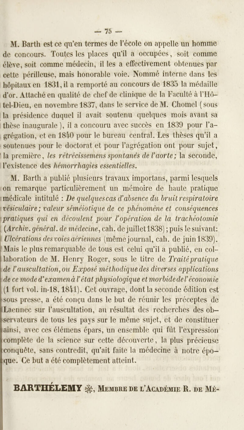 M. Barth est ce qu’en termes de l’école on appelle un homme de concours. Toutes les places qu’il a occupées, soit comme élève, soit comme médecin, il les a effectivement obtenues par cette périlleuse, mais honorable voie. Nommé interne dans les hôpitaux en 1831, il a remporté au concours de 1835 la médaille d’or. Attaché en qualité de chef de clinique de la Faculté à l’Hô- tel-Dieu, en novembre 1837, dans le service de M. Chomel ( sous la présidence duquel il avait soutenu quelques mois avant sa tbèse inaugurale ), il a concouru avec succès en 1839 pour l’a- grégation, et en 1840 pour le bureau central. Les thèses qu’il a soutenues pour le doctorat et pour l’agrégation ont pour sujet, ’ la première, les rétrécissemens spontanés de F aorte; la seconde, l’existence des hémorrhagies essentielles. M. Barth a publié plusieurs travaux importuns, parmi lesquels on remarque particulièrement un mémoire de haute pratique médicale intitulé : De quelques cas d'absence du bruit respiratoire ’ vésiculaire; valeur séméiotique de ce phénomène et conséquences ^pratiques qui en découlent pour l'opération de la trachéotomie ; {Archiv. général, de médecine^ cah. de juillet 1838) ; puis le suivant: I Ulcérations des voies aériennes (même journal, cab. de juin 1839). [Mais le plus remarquable de tous est celui qu’il a publié, en col- laboration de M. Henry Roger, sous le titre de Traité pratique de Vauscultation, ou Exposé méthodique des diverses applications de ce mode d'examxnà l’état physiologique et morbidedel'économie (1 fort vol. in-18,1841). Cet ouvrage, dont la seconde édition est sous presse, a été conçu dans le but de réunir les préceptes de Laennec sur l’auscultation, au résultat des recbercbes des ob- servateurs de tous les pays sur le môme sujet, et de constituer ainsi, avec ces élémens épars, un ensemble qui fût l’expression complète de la science sur cette découverte, la plus précieuse conquête, sans contredit, qu’ait faite la médecine à notre épo- que. Ce but a été complètement atteint. BARTHÉLEMY Membre de l’Académie R. de Mé-