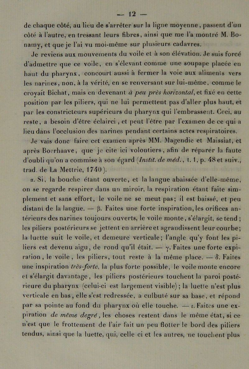 de chaque côté, au lieu de s’arrêter sur la ligne moyenne, passent d’un côté à l’autre, en tressant leurs fibres, ainsi que me l a montré M. Bo- namy, et que je l’ai vu moi-même sur plusieurs cadavres. ,1e reviens aux mouvements du voile et à son élévation. Je suis forcé d’admettre que ce voile, en s’élevant comme tine soupape placée en haut du pharynx, concourt aussi à fermer la voie aux aliments vers les narines, non, à la vérité, en se renversant sur lui-même, comme le croyait Biehat, mais en devenant à peu près horizontal, et fixé en cette position par les piliers, qui ne lui permettent pas d’aller plus haut, et par les constricteurs supérieurs du pharynx qui l’embrassent. Ceci, au reste, a besoin d’être éclairci, et peut l’être par l’examen de ce qui a lieu dans l’occlusion des narines pendant certains actes respiratoires. Je vais donc faire cet examen après MM. Magendie et Maissiat, et après Boerhaave, que je cite ici volontiers, afin de réparer la faute d’oubli qu’on a commise à son égard (.Instit. de méd., t. 1, p. 48 et suiv., trad. de La Mettrie, 1740). a. Si, la bouche étant ouverte, et la langue abaissée d’elle-même, on se regarde respirer dans un miroir, la respiration étant faite sim- plement et sans effort, le voile ne se meut pas; il est baissé, et peu distant de la langue. — (3. Faites une forte inspiration, les orifices an- térieurs des narines toujours ouverts, le voile monte, s’élargit, se tend; les piliers postérieurs se jettent en arrièreel agrandissent leur courbe; la luette suit le voile, et demeure verticale; l’angle qu’y font les pi- liers est devenu aigu, de rond qu’il était. — y. Faites une forte expi- ration, le voile, les piliers, tout reste à la même place. —8. Faites une inspiration très-forte, la plus forte possible, le voile monte encore et s’élargit davantage, les piliers postérieurs touchent la paroi posté- rieure du pharynx (celui-ci est largement visible); la luette n’est plus verticale en bas, elle s’est redressée, a culbuté sur sa base, et répond par sa pointe au fond du pharynx où elle touche. — e. Faites une ex- piration de même degré, les choses restent dans le même état, si ce n’est que le frottement de l’air fait un peu flotter le bord des piliers tendus, ainsi que la luette, qui, celle ci et les autres, ne touchent plus