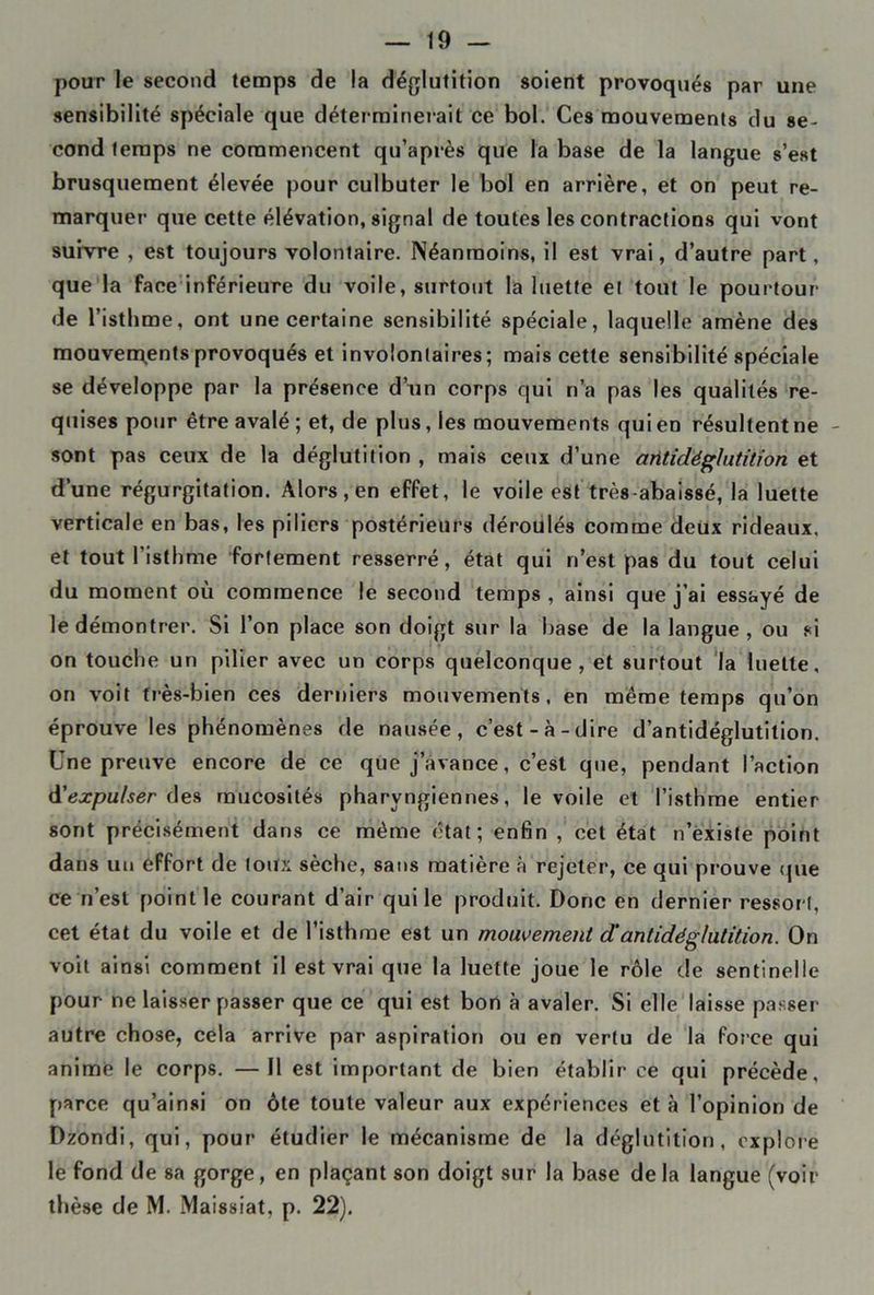 pour le second temps de la déglutition soient provoqués par une sensibilité spéciale que déterminerait ce bol. Ces mouvements du se- cond temps ne commencent qu’après que la base de la langue s’est brusquement élevée pour culbuter le bol en arrière, et on peut re- marquer que cette élévation, signal de toutes les contractions qui vont suivre , est toujours volontaire. Néanmoins, il est vrai, d’autre part, que la face inférieure du voile, surtout la luette et tout le pourtour de l’isthme, ont une certaine sensibilité spéciale, laquelle amène des mouvements provoqués et involontaires; mais cette sensibilité spéciale se développe par la présence d’un corps qui n’a pas les qualités re- quises pour être avalé ; et, de plus, les mouvements qui en résultent ne - sont pas ceux de la déglutition , mais ceux d’une antidéglutition et d’une régurgitation. Alors, en effet, le voile est très-abaissé, la luette verticale en bas, les piliers postérieurs déroulés comme deux rideaux, et tout l’isthme fortement resserré, état qui n’est pas du tout celui du moment où commence le second temps , ainsi que j’ai essayé de le démontrer. Si l’on place son doigt sur la base de la langue, ou si on touche un pilier avec un corps quelconque, et surtout la luette, on voit très-bien ces derniers mouvements, en même temps qu’on éprouve les phénomènes de nausée, c’est-à-dire d’antidéglutition. Une preuve encore de ce que j’avance, c’est que, pendant l’action d'expulser des mucosités pharyngiennes, le voile et l’isthme entier sont précisément dans ce même état; enfin , cet état n’existe point dans un effort de toux sèche, sans matière à rejeter, ce qui prouve que ce n’est point le courant d’air qui le produit. Donc en dernier ressort, cet état du voile et de l’isthme est un mouvement d!antidéglutition. On voit ainsi comment il est vrai que la luette joue le rôle de sentinelle pour ne laisser passer que ce qui est bon à avaler. Si elle laisse passer autre chose, cela arrive par aspiration ou en vertu de la force qui anime le corps. — Il est important de bien établir ce qui précède, parce qu’ainsi on ôte toute valeur aux expériences et à l’opinion de Dzondi, qui, pour étudier le mécanisme de la déglutition, explore le fond de sa gorge, en plaçant son doigt sur la base delà langue (voir thèse de M. Maissiat, p. 22).