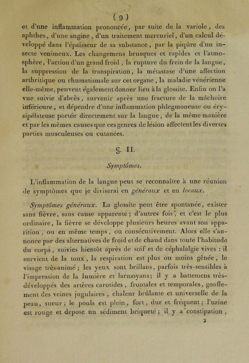 et d’une inflammation prononcée, par suite de la variole , des aphthes, d’une angine , d’un traitement mercuriel, d’un calcul dé- veloppe' dans l’épaisseur de sa substance , par la piqûre d’un in- secte venimeux. Les cliangemens brusques et rapides et l’atmo- sphère, l’action d’un grand froid , la rupture du frein de la langue, la suppression de la transpiration, la métastase d’une affection arthritique ou rhumatismale sur cet organe , la maladie vénérienne elle-même, peuvent également donner lieu à la glossite. Enfin on l’a vue suivie d’abcès , survenir après une fracture de la mâchoire inférieure, et dépendre d’une inflammation phlegmoneuse ou éry- sipélateuse portée directement sur la langue, de la même manière et par les mêmes causes que ces genres de lésion affeclentles diverses parties musculeuses ou cutanées. §• II. Symptômes. L’inflammalion de la langue peut se reconnaître à une réunion de symptômes que je diviserai en généraux et en locaux. Symptômes généraux. La glossite peut être spontanée, exister sans fièvre, sans cause apparente; d’autres fois*, et c’est le plus ordinaire, la fièvre se développe plusieurs heures avant son appa- rition , ou en même temps, ou consécutivement. Alors elle s’an- nonce par des alternatives de froid et de chaud dans toute l’habitude du corps , suivies bientôt après de soif et de céphalalgie vives : il survient de la toux , la respiration est plus ou moins gênée , le visage très-animé; les yeux sont brillans, parfois très-sensibles à l’impression de la lumière et larmoyans; il y a battemens très- développés des artères carotides, frontales et temporales, gonfle- ment des veines jugulaires , chaleur brûlante et universelle de la peau, sueur; le pouls est plein, fort, dur et fréquent; l’urine est rouge et dépose un sédiment briqueté ; il y a constipation , 2