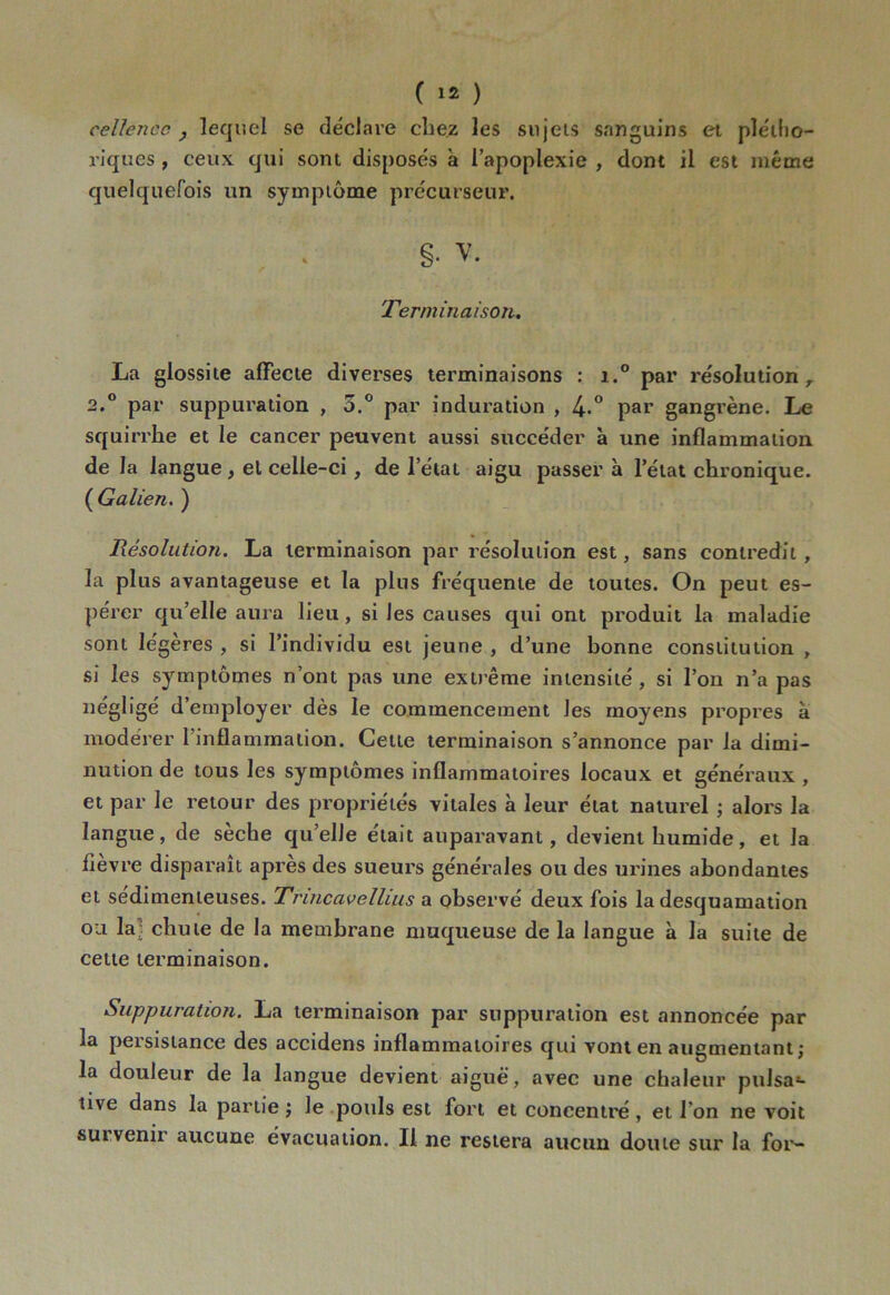 cellencc j lequel se déclare chez les sujets sanguins et plétho- riques , ceux qui sont disposés a l’apoplexie , dont il est même quelquefois un symptôme précurseur. §• v. Terminaison. La glossite affecte diverses terminaisons : i.° par résolution, 2.° par suppuration , 5.° par induration , 4-° par gangrène. Le squirrhe et le cancer peuvent aussi succéder à une inflammation de la langue, el celle-ci , de l’état aigu passer à l’état chronique. ( Galien. ) Résolution. La terminaison par résolution est, sans contredit , la plus avantageuse et la plus fréquente de toutes. On peut es- pérer qu’elle aura lieu, si les causes qui ont produit la maladie sont légères , si l’individu est jeune , d’une bonne constitution , si les symptômes n’ont pas une extrême intensité, si l’on n’a pas négligé d’employer dès le commencement les moyens propres à modérer l’inflammation. Cette terminaison s’annonce par la dimi- nution de tous les symptômes inflammatoires locaux et généraux , et par le retour des propriétés vitales à leur état naturel ; alors la langue, de sèche qu’elle était auparavant, devient humide, et la lièvre disparaît après des sueurs générales ou des urines abondantes et sédimenleuses. Trincavellms a observé deux fois la desquamation ou la; chute de la membrane muqueuse de la langue à la suite de cette terminaison. Suppuration. La terminaison par suppuration est annoncée par la persistance des accidens inflammatoires qui vont en augmentant ; la douleur de la langue devient aiguë, avec une chaleur pulsa- tive dans la partie; le pouls est fort et concentré, et l’on ne voit sut venir aucune évacuation. Il ne restera aucun doute sur la for-