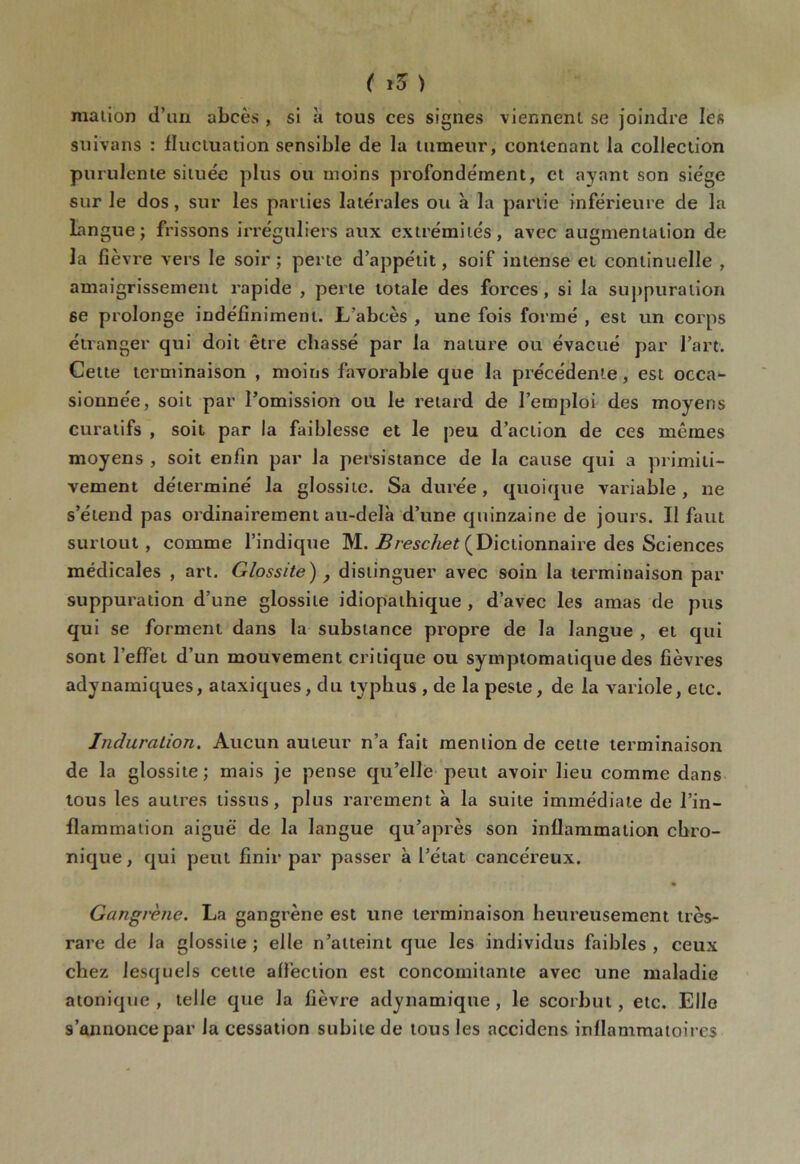 maiion d’un abcès , si à tous ces signes viennent se joindre les suivans : fluctuation sensible de la tumeur, contenant la collection purulente située plus ou moins profondément, et ayant son siège sur le dos, sur les parties latérales ou à la partie inférieure de la Langue; frissons irréguliers aux extrémités, avec augmentation de la fièv re vers le soir; perte d’appétit, soif intense et continuelle , amaigrissement rapide , perle totale des forces, si la suppuration 6e prolonge indéfiniment. L'abcès , une fois formé , est un corps étranger qui doit être chassé par la nature ou évacué par l’art. Cette terminaison , moins favorable que la précédente, est occa- sionnée, soit par l’omission ou le retard de l’emploi des moyens curatifs , soit par la faiblesse et le peu d’action de ces mêmes moyens , soit enfin par la persistance de la cause qui a primiti- vement déterminé la glossite. Sa durée, quoique variable, ne s’étend pas ordinairement au-delà d’une quinzaine de jours. Il faut surtout, comme l’indique M. Breschet (Dictionnaire des Sciences médicales , art. Glossite) , distinguer avec soin la terminaison par suppuration d’une glossite idiopathique , d’avec les amas de pus qui se forment dans la substance propre de la langue , et qui sont l’effet d’un mouvement critique ou symptomatique des fièvres adynamiques, ataxiques, du typhus , de la peste, de la variole, etc. Induration. Aucun auteur n’a fait mention de cette terminaison de la glossite; mais je pense qu’elle peut avoir lieu comme dans tous les autres tissus, plus rarement à la suite immédiate de l’in- flammation aiguë de la langue qu’a près son inflammation chro- nique, qui peut finir par passer à l’état cancéreux. Gangrène. La gangrène est une terminaison heureusement très- rare de la glossite ; elle n’atteint que les individus faibles , ceux chez lesquels cette affection est concomitante avec une maladie atonique , telle que la fièvre adynamique, le scorbut, etc. Elle s’annonce par la cessation subite de tous les accidens inflammatoires