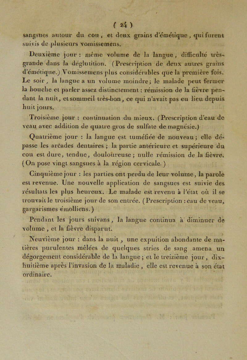 ( *4 ) sangsues amour du cou, et deux grains d’émétique , qui furent suivis de plusieurs vomisse mens. Deu xième jour: même volume de la langue, difficulté très- grande dans la déglutition. (Prescription de deux autres grains demétique.) Vomissemens plus considérables que la première fois. Le soir, la langue a un volume moindre; le malade peut fermer la bouche et parler assez distinctement : rémission de Ja fièvre pen~ dant la nuit, et sommeil très-bon^ ce qui n’avait pas eu lieu depuis huit jours. Troisième jour : continuation du mieux. (Prescription d’eau de veau avec addition de quatre gros de sulfate de magnésie.) Quatrième jour : la langue est tuméfiée de nouveau; elle dé- passe les arCades dentaires ; la partie antérieure et supérieure du cou est dure, tendue, douloureuse ; nulle rémission de la fièvre. (On pose vingt sangsues à la région cervicale. ) Cinquième jour : les parties ont perdu de leur volume, la parole est revenue. Une nouvelle application de sangsues est suivie des résultats les plus heureux. Le malade est revenu à l’état où il se trouvaille troisième jour de son entrée. (Prescription :eau de veau, gargarismes émolliens.) Pendant les jours suivans , la langue continua à diminuer de volume , et la fièvre disparut. Neuvième jour ; dans la nuit , une expuition abondante de ma- tières purulentes mêlées de quelques stries de sang amena un dégorgement considérable de la langue; et le treizième jour, dix- huitième après l’invasion de la maladie , elle est revenue à son état ordinaire.