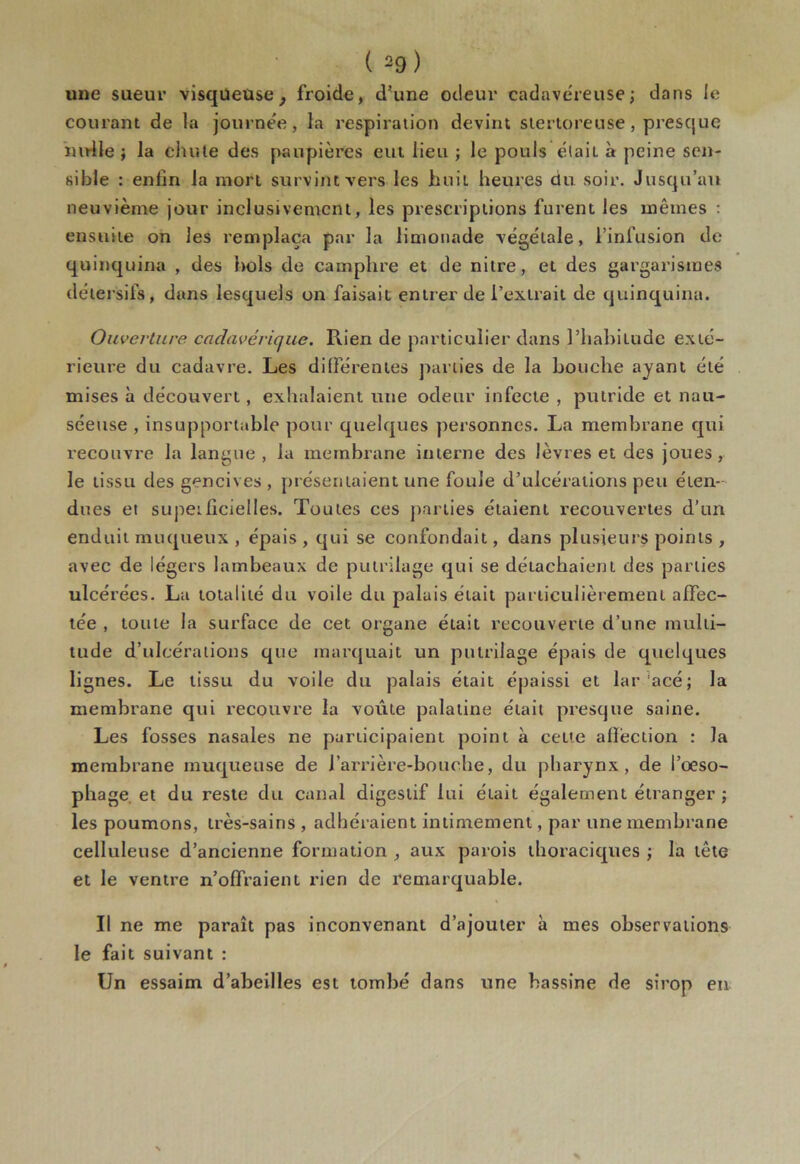 une sueur visqueuse, froide, d’une odeur cadavéreuse; dans le courant de la journée, la respiration devint stertoreuse, presque nulle ; la chute des paupières eut lieu ; le pouls était à peine sen- sible : enfin la mort survint vers les huit heures du soir. Jusqu’au neuvième jour inclusivement, les prescriptions furent les mêmes : ensuite on les remplaça par la limonade végétale, l’infusion de quinquina , des hols de camphre et de nitre, et des gargarismes détersifs, dans lesquels on faisait entrer de l’extrait de quinquina. Ouverture cadavérique. Rien de particulier dans l’habitude exté- rieure du cadavre. Les différentes parties de la bouche ayant été mises à découvert, exhalaient une odeur infecte , putride et nau- séeuse , insupportable pour quelques personnes. La membrane qui recouvre la langue, la membrane interne des lèvres et des joues, le tissu des gencives , présentaient une foule d’ulcérations peu éten- dues ei superficielles. Toutes ces parties étaient recouvertes d’un enduit muqueux , épais , qui se confondait, dans plusieurs points , avec de légers lambeaux de putrilage qui se détachaient des parties ulcérées. La totalité du voile du palais était particulièrement affec- tée , toute la surface de cet organe était recouverte d’une multi- tude d’ulcérations que marquait un putrilage épais de quelques lignes. Le tissu du voile du palais était épaissi et lar acé; la membrane qui recouvre la voûte palatine était presque saine. Les fosses nasales ne participaient point à cette affection : la membrane muqueuse de J’arrière-bouche, du pharynx, de l’oeso- phage et du reste du canal digestif lui était également étranger ; les poumons, très-sains , adhéraient intimement, par une membrane celluleuse d’ancienne formation , aux parois thoraciques ; la tête et le ventre n’offraient rien de remarquable. Il ne me paraît pas inconvenant d’ajouter à mes observations le fait suivant : Un essaim d’abeilles est tombé dans une bassine de sirop en