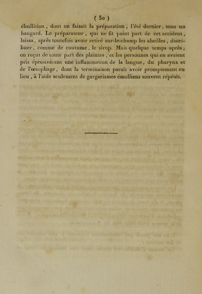 ébullition , dont on faisait la préparation, l’été dernier, sous un hangard. Le préparateur, qui ne fit point part de cet accident_, laissa, après toutefois avoir retiré sur-le-champ les abeilles, distri- buer, comme de coutume, le sirop. Mais quelque temps après, on reçut de toute part des plaintes , et les personnes qui en avaient pris éprouvèrent une inflammation de la langue, du pharynx et de l’oesophage, dont la terminaison paraît avoir promptement eu lieu , à l’aide seulement de gargarismes émolliens souvent répétés.