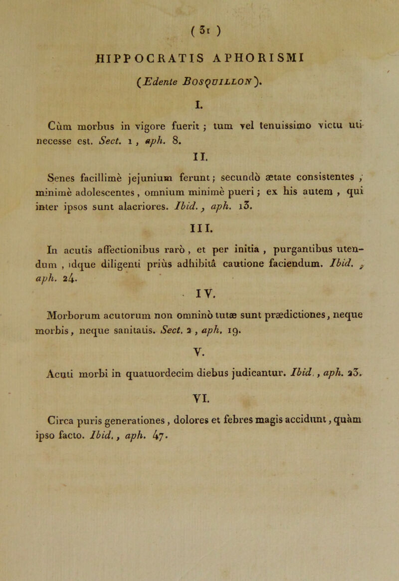 (3t ) » HIPPOCRATIS APHORISMI (Edente JBosçüILLON'). I. Cùm. morbus in vigore fuerit ; tum yel tenuissimo victu uti necesse est. Sect. 1 , aph. 8. II. Senes facillimè jejunium ferunt ; secundo setate consistentes , minime adolescentes , omnium minimè pueri ; ex his autera , qui inter ipsos sunt alacriores. Ibid. y aph. i3. III. In acutis affectionibus raro , et per initia , purgantibus uten- dnm , idque diligenti priùs adhibitâ cautione faciendum. Ibid. ; aph. i[\. IV. Morborum acutorum non omnino tutæ sunt prædictiones, neque morbis, neque sanitalis. Sect. 2 , aph. 19. Y. Acuti morbi in quatuordecim diebus judicantur. Ibid,, aph. 23. YI. Circa puris generationes , dolores et febres magis acciditnt, quam ipso facto. Ibid,} aph. 47*