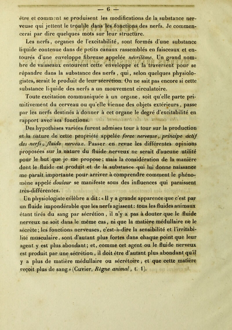 être et comment se produisent les modifications de la substance ner- veuse qui jettent le trouble dans les fonctions des nerfs. Je commen- cerai par dire quelques mots sur leur structure. Les nerfs, organes de l’excitabilité, sont formés d’une substance liquide contenue dans de petits canaux rassemblés en faisceaux et en- tourés d’une enveloppe fibreuse appelée névrilème. Un grand nom- bre de vaisseaux entourent cette enveloppe et la traversent pour se répandre dans la substance des nerfs , qui, selon quelques physiolo- gistes, serait le produit de leur sécrétion. On ne sait pas encore si cette substance liquide des nerfs a un mouvement circulatoire. Toute excitation communiquée à un organe, soit qu’elle parte pri- mitivement du cerveau ou quelle vienne des objets extérieurs, passe par les nerfs destinés à donner à cet organe le degré d’excitabilité en rapport avec ses fonctions. : Des hypothèses variées furent admises tour à tour sur la production et la nature de cette propriété appelée force nerveuse, principe actif des nerfs fluide nerveux. Passer en revue les différentes opinions proposées sur la nature du fluide nerveux ne serait d’aucune utilité pour le but que je me propose ; mais la considération de la manière dont le fluide est produit et de la substance qui lui donne naissance me paraît importante pour arriver à comprendre comment le phéno- mène appelé douleur se manifeste sous des influences qui paraissent très-différentes. Un physiologiste célèbre a dit : « 11 y a grande apparence que c’est par un fluide impondérable que les nerfs agissent: tous les fluides animaux étant tirés du sang par sécrétion , il n’y a pas à douter que le fluide nerveux ne soit dans le même cas, ni que la matière médullaire ne le sécrète; les fonctions nerveuses, c’est-à-dire la sensibilité et l’irritabi- lité musculaire, sont d’autant plus fortes dans chaque point que leur agent y est plus abondant; et, comme cet agent ou le fluide nerveux est produit par une sécrétion , il doit être d’autant plus abondant qu’il y a plus de matière médullaire ou sécrétoire, et que cette matière reçoit plus de sang» (Cuvier, Règne animal, t. 1).