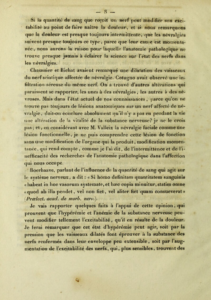 Si la quantité de sang que reçoit un nerf peut modifier son exci- tabilité au point de faire naître la douleur, et si nous remarquons que la douleur est presque toujours intermittente, que les névralgies suivent presque toujours ce type, parce que leur eau e est momenta- née , nous aurons la raison pour laquelle l’anatomie pathologique ne trouve presque jamais à éclairer la science sur l’état des nerfs dans les névralgies. Chaussier et Bichat avaient remarqué une dilatation des vaisseaux du nerf sciatique affectée de névralgie. Cotugno avait observé une in- filtration séreuse du même nerf. On a trouvé d’autres altérations qui paraissent se rapporter, les unes à des névralgies, les autres à des né- vroses. Mais dans l’état actuel de nos connaissances , parce qu’on ne trouve pas toujours de lésions anatomiques sur un nerf affecté de né- vralgie, doit-an conclure absolument qu’il n’y a pas eu pendant la vie une altération de la vitalité de la substance nerveuse? je ne le crois pas; et, en considérant avec M. Valleix la névralgie faciale comme une lésion fonctionnelle, je ne puis comprendre cette lésion de fonction sans une modification de l’organe qui la produit, modification momen- tanée. qui rend compte , comme je l’ai dit, de l’intermittence et de l’i- nefficacité des recherches de l’anatomie pathologique dans l’affection qui nous occupe. Boerhaave, parlant de l’influence de la quantité de sang qui agit sur le système nerveux, a dit: «Si homo definitam quantitatem sanguinis « habeat in hoc vasorum systemate, et hæe copia minuitur, statim omne «quod ab ilia pendet, vel non fiet, vel aliter fiet quam consueverat » ( Prælect. acad. de morb. nerv.). Je vais rapporter quelques faits à l’appui de cette opinion, qui prouvent que l’hypérémie et l’anémie de la substance nerveuse peu- vent modifier tellement l’excitabilité, qu’il en résulte de la douleur. Je ferai remarquer que cet état d’hypérémie peut agir, soit par la pression que les vaisseaux dilatés font éprouver à la substance des nerfs renfermés dans leur enveloppe peu extensible, soit par l’aug- mentation de l’excitabilité des nerfs, qui, plus sensibles, trouvent des