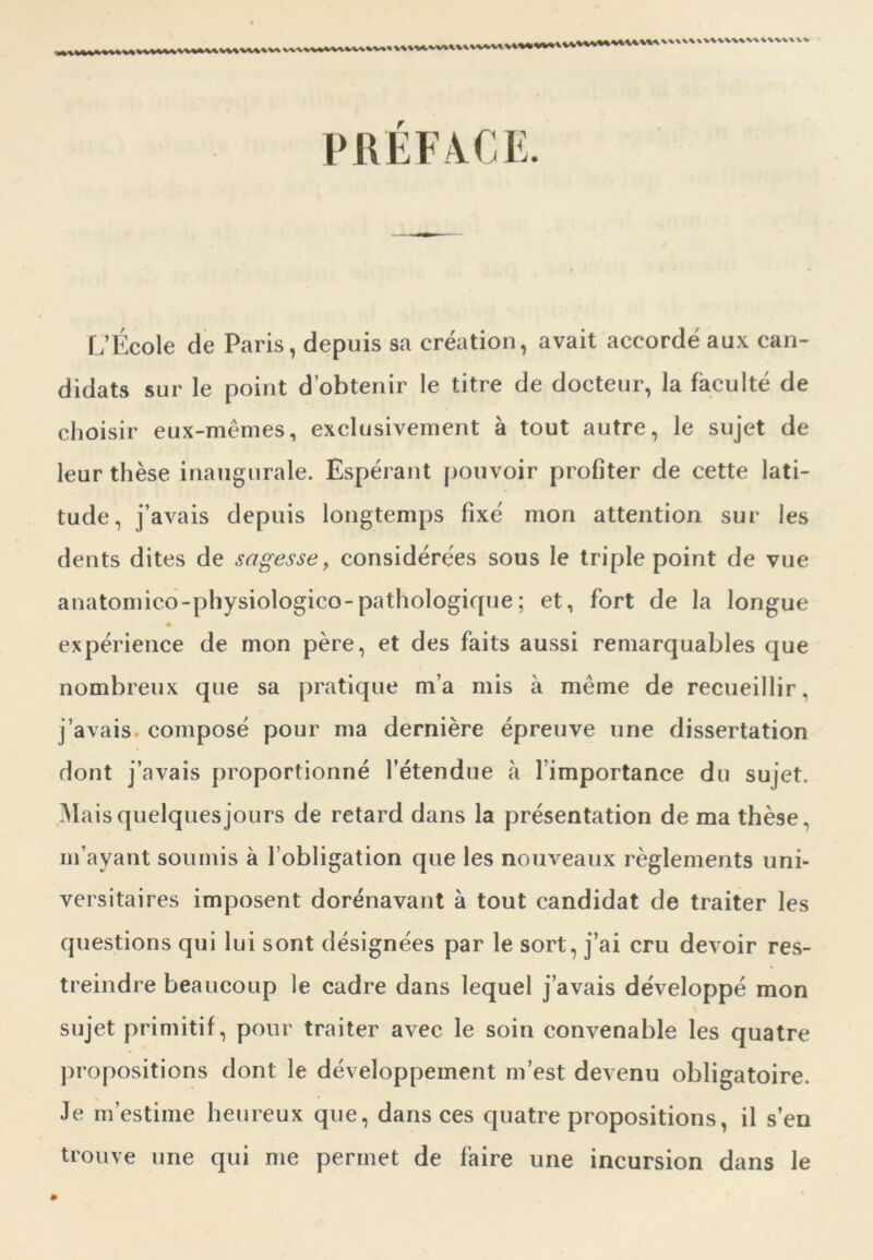 PREFACE. L’École de Paris, depuis sa création, avait accordé aux can- didats sur le point d’obtenir le titre de docteur, la faculté de choisir eux-mêmes, exclusivement à tout autre, le sujet de leur thèse inaugurale. Espérant pouvoir profiter de cette lati- tude, j’avais depuis longtemps fixé mon attention sur les dents dites de sagesse, considérées sous le triple point de vue anatomico-pbysiologico-pathologique ; et, fort de la longue expérience de mon père, et des faits aussi remarquables que nombreux que sa pratique m’a mis à même de recueillir, j’avais composé pour ma dernière épreuve une dissertation dont j’avais proportionné l’étendue à l’importance du sujet. Mais quelques jours de retard dans la présentation de ma thèse, m’ayant soumis à l’obligation que les nouveaux règlements uni- versitaires imposent dorénavant à tout candidat de traiter les questions qui lui sont désignées par le sort, j’ai cru devoir res- treindre beaucoup le cadre dans lequel j’avais développé mon sujet primitif, pour traiter avec le soin convenable les quatre propositions dont le développement m’est devenu obligatoire. Je m’estime heureux que, dans ces quatre propositions , il s’en trouve une qui me permet de faire une incursion dans le