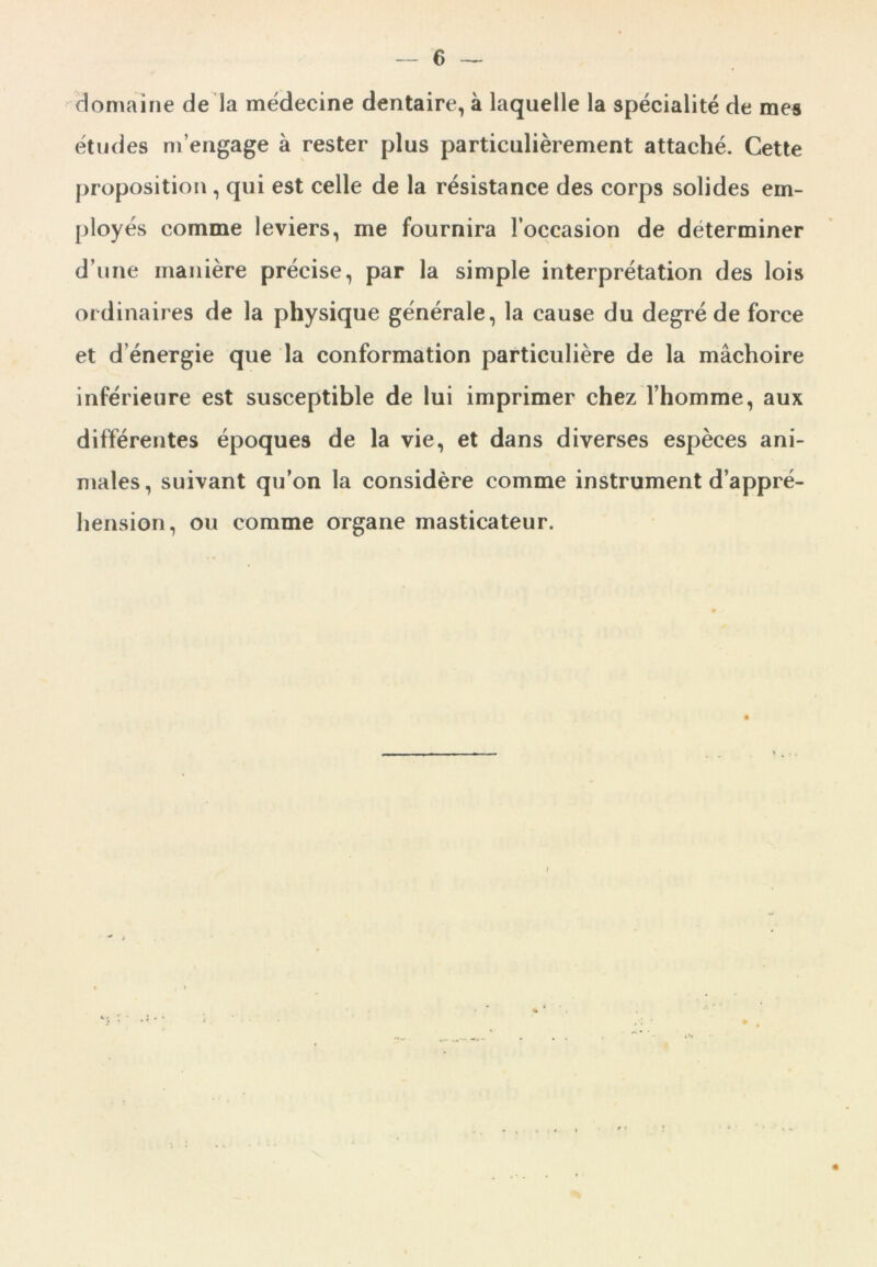 domaine de la médecine dentaire, à laquelle la spécialité de mes études m’engage à rester plus particulièrement attaché. Cette proposition , qui est celle de la résistance des corps solides em- ployés comme leviers, me fournira l’occasion de déterminer d’une manière précise, par la simple interprétation des lois ordinaires de la physique générale, la cause du degré de force et d’énergie que la conformation particulière de la mâchoire inférieure est susceptible de lui imprimer chez l’homme, aux différentes époques de la vie, et dans diverses espèces ani- males, suivant qu’on la considère comme instrument d’appré- hension, ou comme organe masticateur.