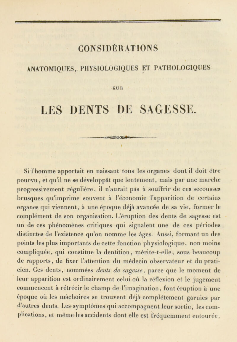 CONSIDÉRATIONS ANATOMIQUES, PHYSIOLOGIQUES ET PATHOLOGIQUES fcUK LES DENTS DE SAGESSE. Si l’homme apportait en naissant tous les organes dont il doit être pourvu, et qu’il ne se développât que lentement, mais par une marche progressivement régulière, il n’aurait pas à souffrir de ces secousses brusques qu’imprime souvent à l’économie l’apparition de certains organes qui viennent, à une époque déjà avancée de sa vie, former le complément de son organisation. L’éruption des dents de sagesse est un de ces phénomènes critiques qui signalent une de ces périodes distinctes de l’existence qu’on nomme les âges. Aussi, formant un des points les plus importants de cette fonction physiologique , non moins compliquée, qui constitue la dentition, mérite-t-elle, sous beaucoup de rapports, de fixer l’attention du médecin observateur et du prati- cien. Ces dents, nommées dents de sagesse, parce que le moment de leur apparition est ordinairement celui où la réflexion et le jugement commencent à rétrécir le champ de l’imagination, font éruption à une époque où les mâchoires se trouvent déjà complètement garnies par d’autres dents. Les symptômes qui accompagnent leur sortie, les com- plications, et meme les accidents dont elle est fréquemment entourée.