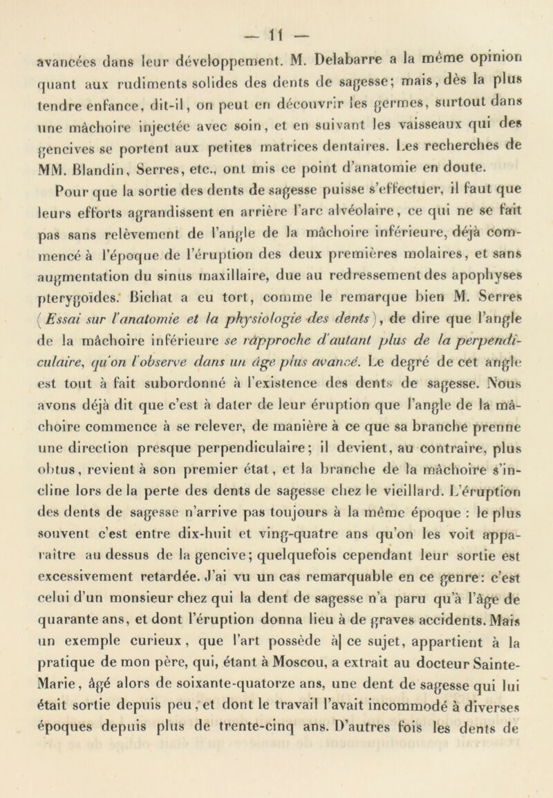 avancées dans leur développement. M. Delabarre a la meme opinion quant aux rudiments solides des dents de sagesse; mais, dès la plus tendre enfance, dit-il, on peut en découvrir les germes, surtout dans une mâchoire injectée avec soin, et en suivant les vaisseaux qui des gencives se portent aux petites matrices dentaires. Les recherches de MM. Blandin, Serres, etc., ont mis ce point d’anatomie en doute. Pour que la sortie des dents de sagesse puisse s’effectuer, il faut que leurs efforts agrandissent en arrière lare alvéolaire, ce qui ne se fait pas sans relèvement de l’angle de la mâchoire inférieure, déjà com- mencé à l’époque de l’éruption des deux premières molaires, et sans augmentation du sinus maxillaire, due au redressement des apophyses pterygoïdes. Bichat a eu tort, comme le remarque bien M. Serres Essai sur l'anatomie et la physiologie des dents), de dire que l’angle de la mâchoire inférieure se rapproche d autant plus de la perpendi- culaire, quon l’observe dans un âge plus avancé. Le degré de cet angle est tout à fait subordonné à l’existence des dents de sagesse. Nous avons déjà dit que c’est à dater de leur éruption que l’angle de la mâ- choire commence à se relever, de manière à ce que sa branche prenne une direction presque perpendiculaire; il devient, au contraire, plus obtus, revient à son premier état, et la branche de la mâchoire s’in- cline lors de la perte des dents de sagesse chez le vieillard. L’éruption des dents de sagesse n’arrive pas toujours à la même époque : le plus souvent c’est entre dix-lmit et ving-quatre ans qu’on les voit appa- raître au dessus de la gencive ; quelquefois cependant leur sortie est excessivement retardée. J’ai vu un cas remarquable en ce genre: c’est celui d’un monsieur chez qui la dent de sagesse n’a paru qu’à l’âge de quarante ans, et dont l’éruption donna lieu à de graves accidents. Mais un exemple curieux, que l’art possède à| ce sujet, appartient à la pratique de mon père, qui, étant à Moscou, a extrait au docteur Sainte- Marie, âgé alors de soixante-quatorze ans, une dent de sagesse qui lui était sortie depuis peu, et dont le travail l’avait incommodé à diverses époques depuis plus de trente-cinq ans. D’autres fois les dents de