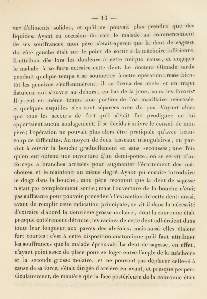 ver d’aliments solides, et qu’il ne pouvait plus prendre que des liquides. Ayant eu occasion de voir le malade au commencement de ses souffrances, mon père s était aperçu que la dent de sagesse du côté gauche était sur le point de sortira la mâchoire inférieure. Il attribua dès lors les douleurs à cette unique cause, et engagea le malade à se faire extraire cette dent. Le docteur Olrnade tarda pendant quelque temps à se soumettre à cette opération; mais bien- tôt les gencives s’enflammèrent, il se forma des abcès et un trajet fistuleux qui s’ouvrit au dehors, en bas de la joue, sous les favoris* 11 y eut en même temps une portion de l’os maxillaire nécrosée, et quelques esquilles s’en sont séparées avec du pus. Voyant alors que tous les secours de l’art qu’il s’était fait prodiguer ne lui apportaient aucun soulagement, il se décida à suivre le conseil de mon père; l’opération ne pouvait plus alors être pratiquée qu’avec beau- coup de difficultés. Au moyen de deux tasseaux triangulaires , on par- vint à ouvrir la bouche graduellement et sans secousses ; une fois qu’on eut obtenu une ouverture d’un demi-pouce , on se servit d’un forceps à branches arrêtées pour augmenter l’écartement des mâ- choires et le maintenir au même degré. Ayant pu ensuite introduire le doigt dans la bouclre, mon père reconnut que la dent de sagesse n’était pas complètement sortie; mais l’ouverture de la bouche n’était pas suffisante pour pouvoir procéder à l’extraction de cette dent: aussi, avant de remplir cette indication principale, se vit-il dans la nécessité d’extraire d’abord la deuxième grosse molaire, dont la couronne était presque entièrement détruite; les racines de cette dent adhéraient dans toute leur longueur aux parois des alvéoles, mais aussi elles étaient fort courtes : c’est à cette disposition anatomique qu’il faut attribuer les souffrances que le malade éprouvait. La dent de sagesse, en effet, n’ayant point assez de place pour se loger entre l’angle de la mâchoire et la seconde grosse molaire, et ne pouvant pas déplacer celle-ci à cause de sa force, s’était dirigée d’arrière en avant, et presque perpen- diculairement, de manière que la face postérieure de la couronne était