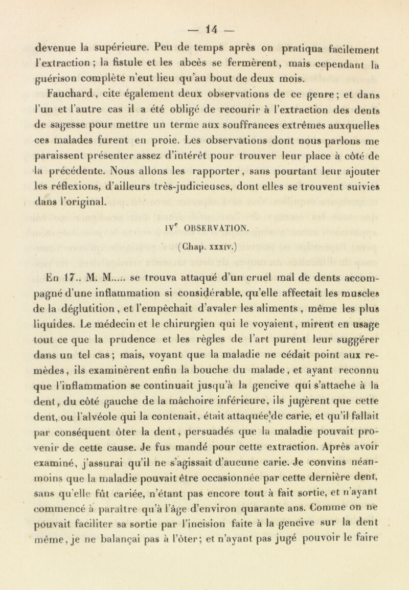 devenue la supérieure. Peu de temps après on pratiqua facilement l’extraction; la fistule et les abcès se fermèrent, mais cependant la guérison complète n’eut lieu qu’au bout de deux mois. Fauchard, cite également deux observations de ce genre; et dans l’un et l’autre cas il a été obligé de recourir à l’extraction des dents de sagesse pour mettre un terme aux souffrances extrêmes auxquelles ces malades furent en proie. Les observations dont nous parlons me paraissent présenter assez d’intérêt pour trouver leur place à côté de la précédente. Nous allons les rapporter, sans pourtant leur ajouter les réflexions, d’ailleurs très-judicieuses, dont elles se trouvent suivies dans l’original. IVe OBSERVATION. (Ghap. xxxiv.) En 17.. M. M se trouva attaqué d’un cruel mal de dents accom- pagné d’une inflammation si considérable, qu’elle affectait les muscles de la déglutition, et l’empêchait d’avaler les aliments , même les plus liquides. Le médecin et le chirurgien qui le voyaient, mirent en usage tout ce que la prudence et les règles de l’art purent leur suggérer dans un tel cas; mais, voyant que la maladie ne cédait point aux re- mèdes, ils examinèrent enfin la bouche du malade, et ayant reconnu que l’inflammation se continuait jusqu’à la gencive qui s’attache à la dent, du côté gauche de la mâchoire inférieure, ils jugèrent que cette dent, ou l’alvéole qui la contenait, était attaquéeVle carie, et qu’il fallait par conséquent ôter la dent, persuadés que la maladie pouvait pro- venir de cette cause. Je fus mandé pour cette extraction. Après avoir examiné, j’assurai qu’il ne s’agissait d’aucune carie. Je convins néan- moins que la maladie pouvait être occasionnée par cette dernière dent, sans qu elle fût cariée, n’étant pas encore tout à fait sortie, et n ayant commencé à paraître qu’à l’âge d’environ quarante ans. Comme on ne pouvait faciliter sa sortie par l’incision faite à la gencive sur la dent même, je ne balançai pas à l’ôter; et n’ayant pas jugé pouvoir le faire