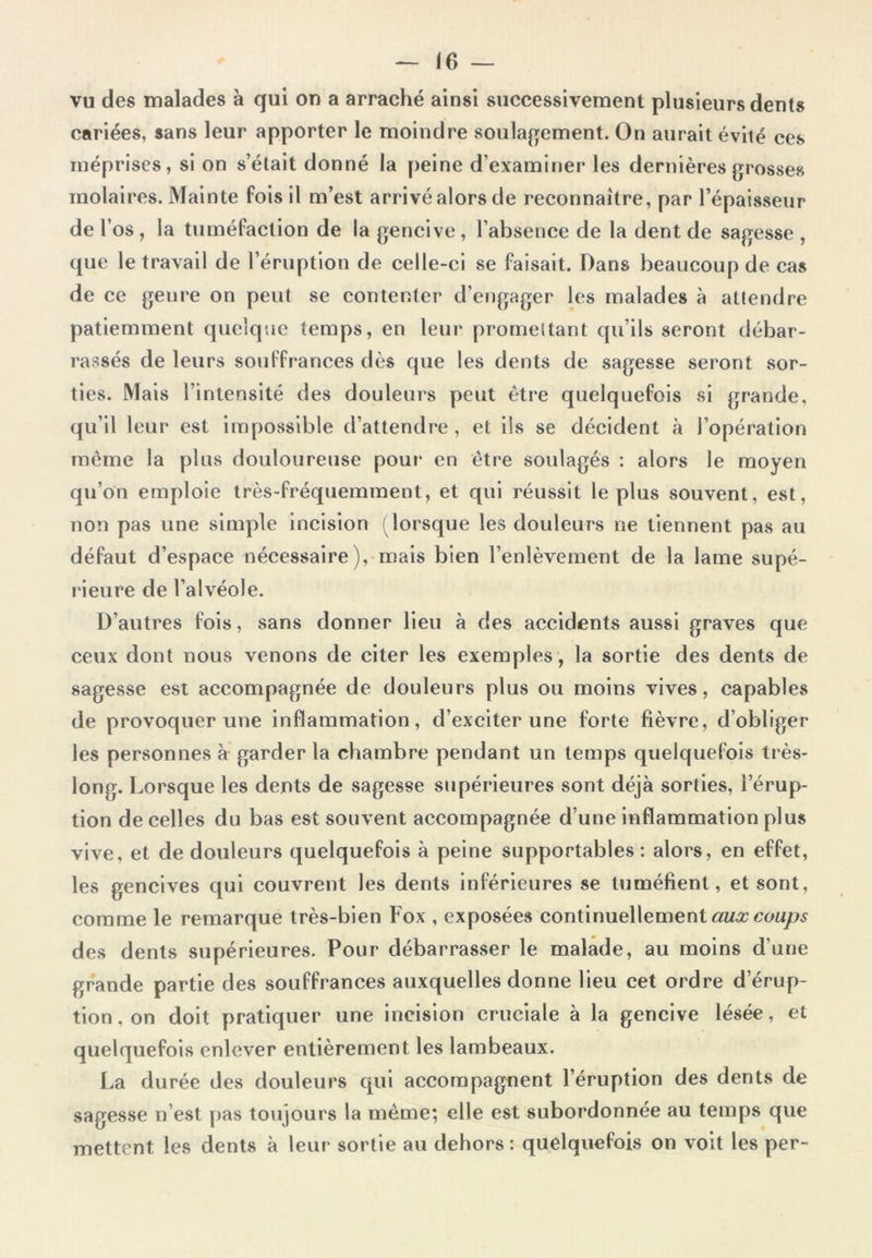 vu des malades à qui on a arraché ainsi successivement plusieurs dents cariées, sans leur apporter le moindre soulagement. On aurait évité ces méprises, si on s’était donné la peine d’examiner les dernières grosses molaires. Mainte fois il m’est arrivé alors de reconnaître, par l’épaisseur de l’os , la tuméfaction de la gencive , l’absence de la dent de sagesse , que le travail de l’éruption de celle-ci se faisait. Dans beaucoup de cas de ce genre on peut se contenter d’engager les malades à attendre patiemment quelque temps, en leur promettant qu’ils seront débar- rassés de leurs souffrances dès que les dents de sagesse seront sor- ties. Mais l’intensité des douleurs peut être quelquefois si grande. même la plus douloureuse pour* en être soulagés : alors le moyen qu’on emploie très-fréquemment, et qui réussit le plus souvent, est, non pas une simple incision (lorsque les douleurs ne tiennent pas au défaut d’espace nécessaire), mais bien l’enlèvement de la lame supé- rieure de l’alvéole. D’autres fois, sans donner lieu à des accidents aussi graves que ceux dont nous venons de citer les exemples , la sortie des dents de sagesse est accompagnée de douleurs plus ou moins vives, capables de provoquer une inflammation, d’exciter une forte fièvre, d’obliger les personnes à garder la chambre pendant un temps quelquefois très- long. Lorsque les dents de sagesse supérieures sont déjà sorties, l’érup- tion de celles du bas est souvent accompagnée d’une inflammation plus vive, et de douleurs quelquefois à peine supportables: alors, en effet, les gencives qui couvrent les dents inférieures se tuméfient, et sont, comme le remarque très-bien Fox , exposées continuellement aux coups des dents supérieures. Pour débarrasser le malade, au moins d’une grande partie des souffrances auxquelles donne lieu cet ordre d’érup- tion, on doit pratiquer une incision cruciale à la gencive lésée, et quelquefois enlever entièrement les lambeaux. La durée des douleurs qui accompagnent l’éruption des dents de sagesse n’est pas toujours la même; elle est subordonnée au temps que mettent les dents à leur sortie au dehors : quelquefois on voit les per-