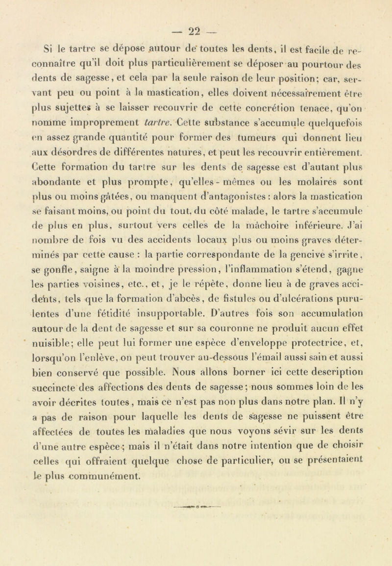 Si le tartre se dépose autour de toutes les dents, il est facile de re- connaître qu’il doit plus particulièrement se déposer au pourtour des dents de sagesse, et cela par la seule raison de leur position; car, ser- vant peu ou point à la mastication, elles doivent nécessairement être plus sujettes à se laisser recouvrir de cette concrétion tenace, qu’on nomme improprement tartre. Cette substance s’accumule quelquefois en assez grande quantité pour former des tumeurs qui donnent lieu aux désordres de différentes natures, et peut les recouvrir entièrement Cette formation du tartre sur les dents de sagesse est d’autant plus abondante et plus prompte, qu’elles - mêmes ou les molaires sont plus ou moins gâtées, ou manquent d’antagonistes : alors la mastication se faisant moins, ou point du tout, du côté malade, le tartre s’accumule de plus en plus, surtout vers celles de la mâchoire inférieure. J’ai nombre de fois vu des accidents locaux plus ou moins graves déter- minés par cette cause : la partie correspondante de la gencive s irrite, se gonfle, saigne à la moindre pression, l’inflammation s’étend, gagne les parties voisines, etc., et, je le répète, donne lieu à de graves acci- dents, tels que la formation d’abcès, de fistules ou d’ulcérations puru- lentes d’une fétidité insupportable. D’autres fois son accumulation autour de la dent de sagesse et sur sa couronne ne produit aucun effet nuisible; elle peut lui former une espèce d’enveloppe protectrice, et, lorsqu’on l’enlève, on peut trouver au-dessous l’émail aussi sain et aussi bien conservé que possible. Nous allons borner ici cette description succincte des affections des dents de sagesse; nous sommes loin de les avoir décrites toutes, mais ce n’est pas non plus dans notre plan. Il n’y a pas de raison pour laquelle les dents de sagesse ne puissent être affectées de toutes les maladies que nous voyons sévir sur les dents d’une autre espèce; mais il n’était clans notre intention que de choisir celles qui offraient quelque chose de particulier, ou se présentaient le plus communément.