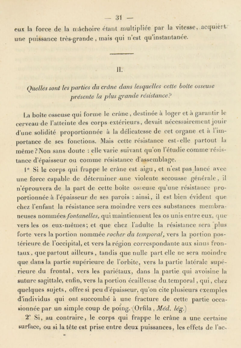 eux la force de la mâchoire étant multipliée par la vitesse, acquièrt une puissance très-grande , mais qui n’est qu instantanée. 11. Quelles sont les parties du crâne dans lesquelles cette boite osseuse présente la plus grande résistanceP La boîte osseuse qui forme le crâne , destinée à loger et à garantir le cerveau de l’atteinte des corps extérieurs, devait nécessairement jouir d’une solidité proportionnée à la délicatesse de cet organe et à l im- portance de ses fonctions. Mais cette résistance est-elle partout la même?Non sans doute : elle varie suivant qu’on l’étudie comme résis- tance d’épaisseur ou comme résistance d’assemblage. 1° Si le corps qui frappe le crâne est aigu, et n’est pas lancé avec une force capable de déterminer -une violente secousse générale , il n’éprouvera de la part de cette boîte osseuse qu’une résistance pro- portionnée à l’épaisseur de ses parois -.ainsi, il est bien évident que chez l’enfant la résistance sera moindre vers ces substances membra- neuses nommées fontanelles, qui maintiennent les os unis entre eux, que vers les os eux-mêmes; et que chez l’adulte la résistance sera plus forte vers la portion nommée rocher du temporal, vers la portion pos- térieure de l’occipital, et vers la région correspondante aux sinus fron- taux, que partout ailleurs, tandis que nulle part elle ne sera moindre que dans la partie supérieure de l’orbite, vers la partie latérale supé- rieure du frontal, vers les pariétaux, dans la partie qui avoisine la suture sagittale, enfin, vers la portion écailleuse du temporal, qui, chez quelques sujets, offre si peu d’épaisseur, qu’on cite plusieurs exemples d’individus qui ont succombé à une fracture de cette partie occa- sionnée par un simple coup de poing.-(Orfila , Méd. lé g.) 2° Si, au contraire, le corps qui frappe le crâne a une certaine surface, ou si la tête est prise entre deux puissances, les effets de lac-