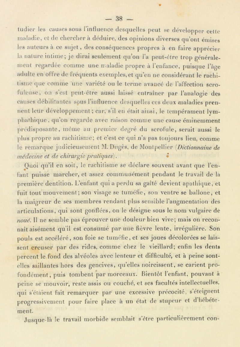 tudier les causes sous l’influence desquelles peut se développer celle maladie, et de chercher à déduire, des opinions diverses qu’ont émises les auteurs à ce sujet, des conséquences propres à en faire apprécier la nature intime; je dirai seulement qu’on l’a peut-être trop générale- ment regardée comme une maladie propre à l’enfance, puisque l’âge adulte en offre de fréquents exemples, et qu’en ne considérant le rachi- tisme que comme une variété ou le terme avancé de l’affection scro- fuleuse, oii s’est peut-être aussi laissé entraîner par l’analogie des causes débilitantes sous l’influence desquelles ces deux maladies pren- nent leur développement ; car, s’il en était ainsi, le tempérament lym- phaîhique, qu’on regarde avec raison comme une cause éminemment prédisposante, même au premier degré du scrofule, serait aussi le plus propre au rachitisme; et c’est ce qui n’a pas toujours lieu, comme le remarque judicieusement M. Dugès, de Montpellier (Dictionnaine de médecine et de chirurgie pratiques). • Quoi q u’il en soit, le rachitisme se déclare souvent avant que l’en- fant puisse marcher, et assez communément pendant le travail de la première dentition. L’enfant qui a perdu sa gaîté devient apathique, et fuit tout mouvement; son visage se tuméfie, son ventre se bailone, et la maigreur de ses membres rendant plus sensible l’augmentation des articulations, qui sont gonflées, on le désigne sous le nom vulgaire de noué. Il ne semble pas éprouver une douleur bien vive; mais on recon- naît aisément qu’il est consumé par une fièvre lente, irrégulière. Son pouls est accéléré, son foie se tuméfie, et ses joues décolorées se lais- sent creuser par des rides, comme chez le vieillard; enfin les dents percent le fond des alvéoles avec lenteur et difficulté, et à peine sont- elles saillantes hors des gencives, qu’elles noircissent, se carient pro- fondément, puis tombent par morceaux. Bientôt l’enfant, pouvant à peine se mouvoir, reste assis ou couché, et ses facultés intellectuelles, qui s’étaient fait remarquer par une excessive précocité, s éteignent progressivement pour faire place à un état de stupeur et d hébéte- ment. Jusque-là le travail morbide semblait s’être particulièrement con-