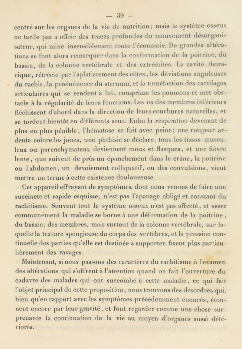 centré sur les organes de la vie de nutrition; mais le système osseux ne tarde pas a offrir des traees profondes du mouvement desorgani- sateur, qui mine insensiblement toute l’économie. De grandes altéra- tions se font alors remarquer dans la conformation de la poitrine, du bassin, de la colonne vertébrale et des extrémités. La cavité thora- cique,, rétrécie par l’aplatissement des côtes , les déviations anguleuses du rachis, la proéminence du sternum, et la tuméfaction des cartilages articulaires qui se rendent à lui, comprime les poumons et met obs- tacle à la régularité de leurs fonctions. Les os des membres inférieurs fléchissent d’abord dans la direction de leurs courbures naturelles, et se tordent bientôt en différents sens. Enfin la respiration devenant de plus en plus pénible, l’hématose se fait avec peine; une rougeur ar- dente colore les joues, une phthisie se déclare, tous les tissus muscu- leux ou parenchymateux deviennent mous et flasques, et une fièvre lente, que suivent de près un épanchement dans le crâne, la poitrine ou l’abdomen, un devoiement colliquatif, ou des convulsions, vient mettre un terme à cette existence douloureuse. Cet appareil effrayant de symptômes, dont nous venons de faire une succincte et rapide esquisse, n’est pas l’apanage obligé et constant du rachitisme. Souvent tout le système osseux n’est pas affecté, et assez communément la maladie se borne à une déformation de la poitrine , du bassin, des membres, mais surtout de la colonne vertébrale, sur la- quelle la texture spongieuse du corps des vertèbres, et la pression con- tinuelle des parties qu’elle est destinée à supporter, fixent plus particu- lièrement des ravages. Maintenant, si nous passons des caractères du rachitisme à l’examen des altérations qui s’offrent à l’attention quand on fait l’ouverture du cadavre des malades qui ont succombé à cette maladie, ce qui fait l’objet principal de cette proposition, nous trouvons des désordres qui, bien qu’en rapport avec les symptômes précédemment énoncés, éton- nent encore par leur gravité, et font regarder comme une chose sur- prenante la continuation de la vie au moyen d’organes aussi dété- riorés.