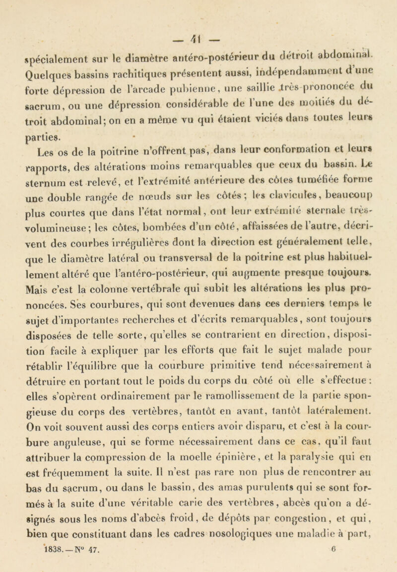 spécialement sur le diamètre antéro-postérieur du détroit abdominal. Quelques bassins rachitiques présentent aussi, indépendamment d une forte dépression de l’arcade pubienne, une saillie .très prononcée du sacrum, ou une dépression considérable de l’une des moitiés du dé- troit abdominal; on en a même vu qui étaient viciés dans toutes leurs parties. Les os de la poitrine n’offrent pas, dans leur conformation et leurs rapports, des altérations moins remarquables que ceux du bassin. Le sternum est relevé, et l’extrémité antérieure des côtes tuméfiée forme une double rangée de nœuds sur les côtés; les clavicules, beaucoup plus courtes que dans l’état normal, ont leur extrémité sternale très- volumineuse; les côtes, bombées d un cote, affaissées de 1 autre, décri- vent des courbes irrégulières dont la direction est généralement telle, que le diamètre latéral ou transversal de la poitrine est plus habituel- lement altéré que l’antéro-postérieur, qui augmente presque toujours. Mais c’est la colonne vertébrale qui subit les altérations les plus pro- noncées. Ses courbures, qui sont devenues dans ces derniers temps le sujet d’importantes recherches et d’écrits remarquables, sont toujours disposées de telle sorte, quelles se contrarient en direction, disposi- tion facile à expliquer par les efforts que fait le sujet malade pour rétablir l’équilibre que la courbure primitive tend nécessairement à détruire en portant tout le poids du corps du côté où elle s’effectue : elles s’opèrent ordinairement par le ramollissement de la partie spon- gieuse du corps des vertèbres, tantôt en avant, tantôt latéralement. On voit souvent aussi des corps entiers avoir disparu, et c’est à la cour- bure anguleuse, qui se forme nécessairement dans ce cas. qu’il faut attribuer la compression de la moelle épinière, et la paralysie qui en est fréquemment la suite. Il n’est pas rare non plus de rencontrer au bas du sacrum, ou dans le bassin, des amas purulents qui se sont for- més à la suite d’une véritable carie des vertèbres, abcès qu'on a dé- signés sous les noms d’abcès froid, de dépôts par congestion, et qui, bien que constituant dans les cadres nosologiques une maladie à part, 1838. _N° 47. 6