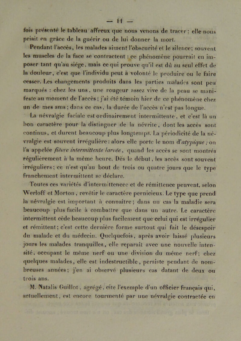 fois présenté le tableau affreux que nous venons de tracer: elle nous priait en grâce de la guérir ou de lui donner la mort. Pendant l’accès, les malades aiment l’obscurité et le silence; souvent les muscles de la face se contractent : ce phénomène pourrait en im- poser tant qu'au siège, mais ce qui prouve qu’il est dû au seul effet de la douleur, c’est que l’individu peut à volonté le produire ou le faire cesser. Les changements produits dans les parties malades sont peu marqués : chez les uns, une rougeur assez vive de la peau se mani- feste au moment de l’accès ; j’ai été témoin hier de ce phénomène chez un de mes aras; dans ce cas, la durée de l’accès n’est pas longue. La névralgie faciale est ordinairement intermittente, et c’est là un bon caractère pour la distinguer de la névrite, dont les accès sont continus, et durent beaucoup plus longtemps. La périodicité de la né- vralgie est souvent irrégulière: alors elle porte le nom A'atypique ; on l’a appelée fièvre intermittente larvée, quand les accès se sont montrés régulièrement à la même heure. Dès le début, les accès sont souvent irréguliers; ce n’est qu’au bout de trois ou quatre jours que le type franchement intermittent se déclare. Toutes ces variétés d’intermiltcncec et de rémittence peuvent, selon Werloff et Morton , revêtir le caractère pernicieux. Le type que prend la névralgie est important à connaître; dans un cas la maladie sera beaucoup plus facile à combattre que dans un autre. Le caractère intermittent cède beaucoup plus facilement que celui qui est irrégulier et rémittent; c’est cette dernière forme surtout qui fait le désespoir du malade et du médecin. Quelquefois, après avoir laissé plusieurs jours les malades tranquilles, elle reparaît avec une nouvelle inten- sité. occupant le même nerf ou une division du même nerf; chez quelques malades, elle est indestructible, persiste pendant de nom- breuses années; j’en ai observé plusieurs cas datant de deux ou trois ans. M. ÎNatalis Guillot, agrégé, cite l’exemple d’un officier français qui, actuellement, est encore tourmenté par une névralgie contractée en