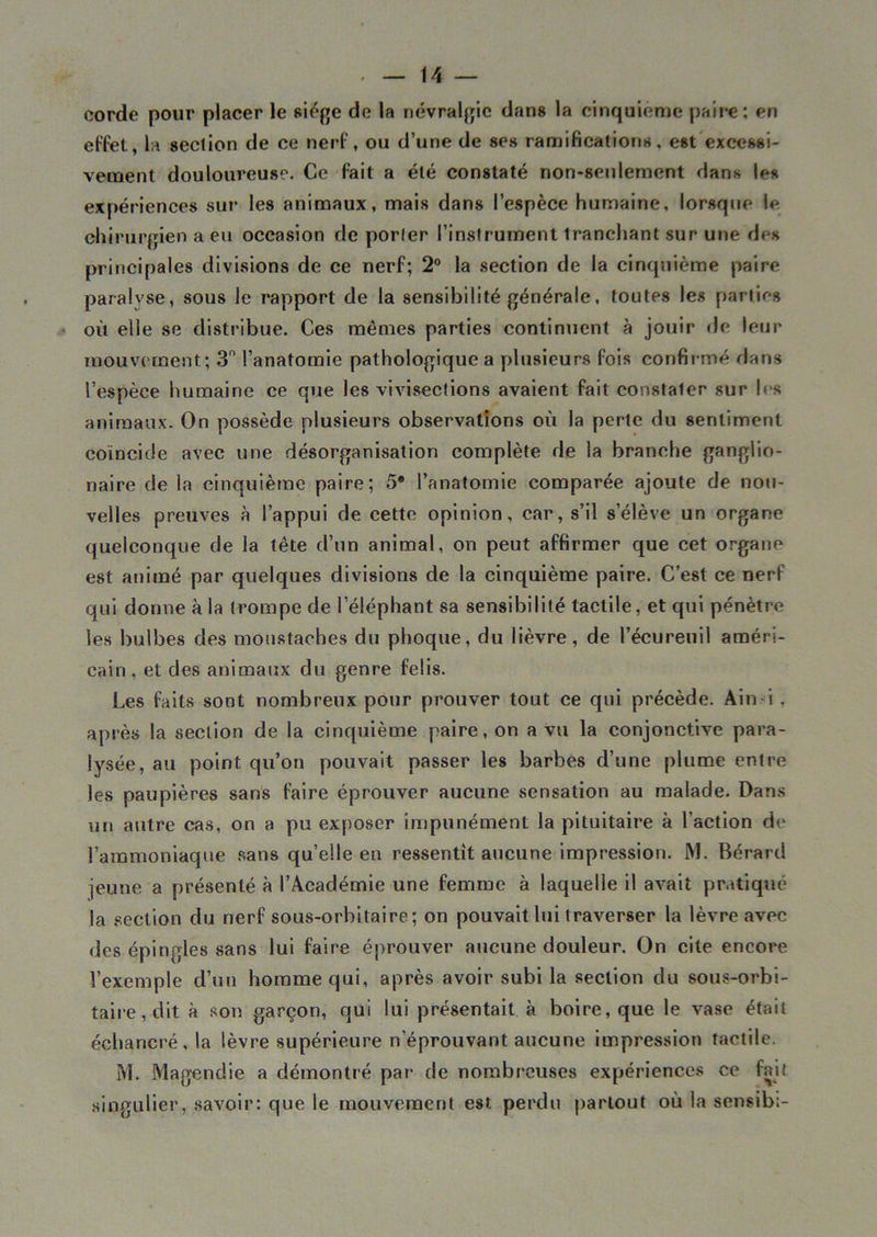 corde pour placer le siège de la névralgie dans la cinquième paire; en effet, la section de ce nerf, ou d’une de ses ramifications, est excessi- vement douloureuse. Ce fait a été constaté non-seulement dans les expériences sur les animaux, mais dans l’espèce humaine, lorsque le chirurgien a eu occasion de porter l’instrument tranchant sur une des principales divisions de ce nerf; 2° la section de la cinquième paire paralyse, sous le rapport de la sensibilité générale, toutes les parties où elle se distribue. Ces mêmes parties continuent à jouir de leur mouvement; 3° l’anatomie pathologique a plusieurs fois confirmé dans l’espèce humaine ce que les vivisections avaient fait constater sur les animaux. On possède plusieurs observations où la perte du sentiment coïncide avec une désorganisation complète de la branche ganglio- naire de la cinquième paire; 5* l’anatomie comparée ajoute de nou- velles preuves à l’appui de cette opinion, car, s’il s’élève un organe quelconque de la tête d’un animal, on peut affirmer que cet organe est animé par quelques divisions de la cinquième paire. C’est ce nerf qui donne à la trompe de l’éléphant sa sensibilité tactile, et qui pénètre les bulbes des moustaches du phoque, du lièvre, de l’écureuil améri- cain , et des animaux du genre felis. Les faits sont nombreux pour prouver tout ce qui précède. Ain i , après la section de la cinquième paire, on a vu la conjonctive para- lysée, au point qu’on pouvait passer les barbes d’une plume entre les paupières sans faire éprouver aucune sensation au malade. Dans un autre cas, on a pu exposer impunément la pituitaire à l’action de l’ammoniaque sans qu’elle eu ressentît aucune impression. M. Bérard jeune a présenté à l’Académie une femme à laquelle il avait pratiqué la section du nerf sous-orbitaire; on pouvait lui traverser la lèvre avec des épingles sans lui faire éprouver aucune douleur. On cite encore l’exemple d’un homme qui, après avoir subi la section du sous-orbi- taire, dit à son garçon, qui lui présentait à boire, que le vase était échancré,la lèvre supérieure n’éprouvant aucune impression tactile. M. Magendie a démontré par de nombreuses expériences ce fait singulier, savoir: que le mouvement est perdu partout où la sensib;-