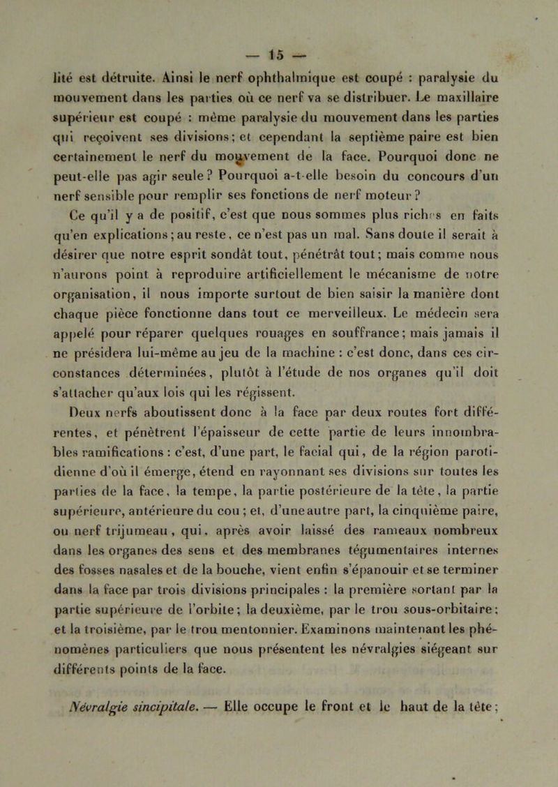 lité est détruite. Ainsi le nerf ophthalmique est coupé : paralysie du mouvement dans les parties où ce nerf va se distribuer. Le maxillaire supérieur est coupé : même paralysie du mouvement dans les parties qui reçoivent ses divisions ; et cependant la septième paire est bien certainement le nerf du mouvement de la face. Pourquoi donc ne peut-elle pas agir seule? Pourquoi a-t elle besoin du concours d’un nerf sensible pour remplir ses fonctions de nerf moteur? Ce qu’il y a de positif, c’est que nous sommes plus riches en faits qu’en explications ; au reste, ce n’est pas un mal. Sans doute il serait à désirer que notre esprit sondât tout, pénétrât tout; mais comme nous n’aurons point à reproduire artificiellement le mécanisme de notre organisation, il nous importe surtout de bien saisir la manière dont chaque pièce fonctionne dans tout ce merveilleux. Le médecin sera appelé pour réparer quelques rouages en souffrance ; mais jamais il ne présidera lui-même au jeu de la machine : c’est donc, dans ces cir- constances déterminées, plutôt à l’étude de nos organes qu’il doit s’attacher1 qu’aux lois qui les régissent. Deux nerfs aboutissent donc à la face par deux routes fort diffé- rentes, et pénètrent l’épaisseur de cette partie de leurs innombra- bles ramifications: c’est, d’une part, le facial qui, de la région paroti- dienne d’où il émerge, étend en rayonnant ses divisions sur toutes les parties de la face, la tempe, la partie postérieure de la tète, la partie supérieure, antérieure du cou ; et, d’uneautre part, la cinquième paire, ou nerf trijumeau , qui. après avoir laissé des rameaux nombreux dans les organes des sens et des membranes tégumentaires internes des fosses nasales et de la bouche, vient enfin s’épanouir et se terminer dans la face par trois divisions principales : la première sortant par la partie supérieure de l’orbite; la deuxième, par le trou sous-orbitaire; et la troisième, par le trou mentonnier. Examinons maintenant les phé- nomènes particuliers que nous présentent les névralgies siégeant sur différents points de la face. Névralgie sincipitale. — Elle occupe le front et le haut de la tête;