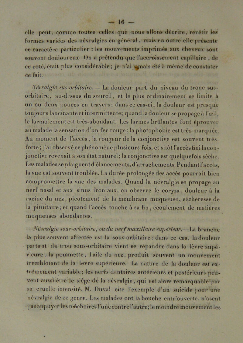 elle peut, comme toutes celles que nous allons décrire, revêtir les formes variées des névralgies en général , mais en outre elle présente ce caractère particulier : les mouvements imprimés aux cheveux sont souvent douloureux. On a prétendu que l'accrois serment capillaire , de ce côté, était plus considérable; je n’ai jouais été à même de constater ce fait. Névralgie sas-orbitaire.— La douleur part du niveau du tronc sus- orbitaire, au-d ssus du sourcil, et le plus ordinairement se limite à un ou deux pouces en travers: dans ce cas-ci, la douleur est presque toujours lancinante et intermittente; quand ladouleurse propagea l’a*;!, le larmoiement est très-abondant. Les larmes brûlantes font éprouver au malade la sensation d’un fer rouge ; la photophobie est très-marquée. Au moment de l’accès, la rougeur de la conjonctive est souvent très- forte; j’ai observé ce phénomène plusieurs fois, et sitôt l’accès fini Iacon- jouelive revenait à son état naturel ; la conjonctive est quelquefois sèche. Les malades se plaignentd’élancements, d’arrachements. Pendant l’accès, la yue est souvent troublée. La durée prolongée des accès pourrait bien compromettre la vue des malades. Quand la névralgie se propage au nerf nasal et aux sinus frontaux, on observe le coryza, douleur à la racine du nez, picotement de la membrane muqueuse, sécheresse de la pituitaire; et quand l’accès touche à sa fin , écoulement de matières muqueuses abondantes. Névralgie sous-orbitaire, ou du nerf maxillaire supérieur.—La branche la plus souvent affectée est la sous-orbitaire : dans ce cas, la douleur partant du trou sous-orbitaire vient se répandre dans la lèvre supé- rieure, la pommette, l’aile du nez, produit souvent un mouvement tremblotant de la levre supérieure. La nature de la douleur est ex- trêmement variable; les nerfs dentaires antérieurs et postérieurs peu- vent aussi être le siège de la névralgie, qui est alors remarquable pri- sa cruelle intensité. M. Duval cite l’exemple d’un suicide j-our une névralgie de ce genre. Les malades ont la bouche entrouverte, n’osent ; as appuyer les mâchoires l’une contre l’autre; le moindre mouvement les