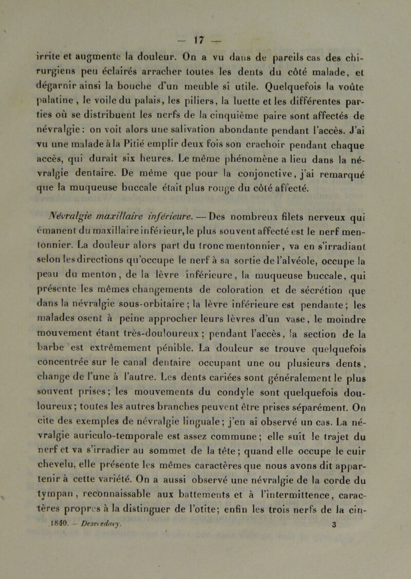 irrite et augmente la douleur. On a vu dans de pareils cas des chi- rurgiens peu éclairés arracher toutes les dents du côté malade, et dégarnir ainsi la bouche d’un meuble si utile. Quelquefois la voûte palatine , le voile du palais, les piliers, la luette et les différentes par- ties où se distribuent les nerfs de la cinquième paire sont affectés de névralgie: on voit alors une salivation abondante pendant l’accès. J’ai vu une malade à la Pitié emplir deux fois son crachoir pendant chaque accès, qui durait six heures. Le même phénomène a lieu dans la né- vralgie dentaire. De même que pour la conjonctive, j’ai remarqué que la muqueuse buccale était plus rouge du côté affecté. Névralgie maxillaire inférieure.—Des nombreux filets nerveux qui émanent du maxillaire inférieur,le plus souvent affecté est le nerf men- tonnier. La douleur alors part du tronc mentonnier, va en s’irradiant selon les directions qu’occupe le nerf à sa sortie de l’alvéole, occupe la peau du menton, de la lèvre inférieure, la muqueuse buccale, qui présente les mêmes changements de coloration et de sécrétion que dans la névralgie sous-orbitaire; la lèvre inférieure est pendante; les malades osent à peine approcher leurs lèvres d’un vase, le moindre mouvement étant très-douloureux; pendant l’accès, la section de la barbe est extrêmement pénible. La douleur se trouve quelquefois concentrée sur le canal dentaire occupant une ou plusieurs dents, change de l’une à l’autre. Les dents cariées sont généralement le plus souvent prises; les mouvements du eondyle sont quelquefois dou- loureux; toutes les autres branches peuvent être prises séparément. On cite des exemples de névralgie linguale; j’en ai observé un cas. La né- vralgie auriculo-temporale est assez commune; elle suit le trajet du nerf et va s’irradier au sommet de la tête; quand elle occupe le cuir chevelu, elle présente les mêmes caractères que nous avons dit appar- tenir à cette variété. On a aussi observé une névralgie de la corde du tympan, reconnaissable aux battements et à l’intermittence, carac- tères propres à la distinguer de l’otite; enfin les trois nerfs de la cin- IS10. — Desevedovy. 3