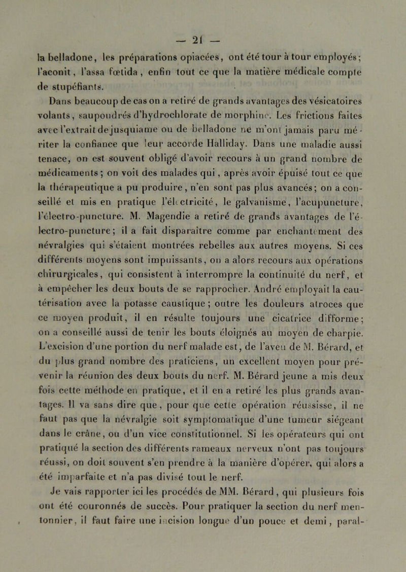 la belladone, les préparations opiacées, ont été tour à tour employés ; l’aconit, l’assa fœtida , enfin tout ce que la matière médicale comple de stupéfiants. Dans beaucoup de cas on a retiré de grands avantages des vésicatoires volants, saupoudrés d’hydrochlorate de morphine. Les frictions faites avec l’extrait de jusquiame ou de belladone ne m’ont jamais paru mé- riter la confiance que leur accorde Halliday. Dans une maladie aussi tenace, on est souvent obligé d’avoir recours à un grand nombre de médicaments; on voit des malades qui, après avoir épuisé tout ce que la thérapeutique a pu produire, n’en sont pas plus avancés; on a con- seillé et mis en pratique l’électricité, le galvanisme, l’acupuncture, l’électro-punclure. M. Magendie a retiré de grands avantages de l’é lectro-puncture ; il a fait disparaître comme par enchante ment des névralgies qui s’étaient montrées rebelles aux autres moyens. Si ces différents moyens sont impuissants, on a alors recours aux opérations chirurgicales, qui consistent à interrompre la continuité du nerf, et à empêcher les deux bouts de se rapprocher. André employait la cau- térisation avec la potasse caustique; outre les douleurs atroces que ce moyen produit, il en résulte toujours une cicatrice difforme; on a conseillé aussi de tenir les bouts éloignés au moyen de charpie. L’excision d’une portion du nerf malade est, de l’aveu de M. Bérard, et du plus grand nombre des praticiens, un excellent moyen pour pré- venir la réunion des deux bouts du nerf. M. Bérard jeune a mis deux fois cette méthode en pratique, et il en a retiré les plus grands avan- tages. 11 va sans dire que, pour que cette opération réussisse, il ne faut pas que la névralgie soit symptomatique d’une tumeur siégeant dans le crâne, ou d’un vice constitutionnel. Si les opérateurs qui ont pratiqué la section des différents rameaux nerveux n’ont pas toujours réussi, on doit souvent s’en prendre à la manière d’opérer, qui alors a été imparfaite et n’a pas divisé tout le nerf. Je vais rapporter ici les procédés de MM. Bérard , qui plusieurs fois ont été couronnés de succès. Pour pratiquer la section du nerf mou- tonnier, il faut faire une incision longue d’un pouce et demi, parai-