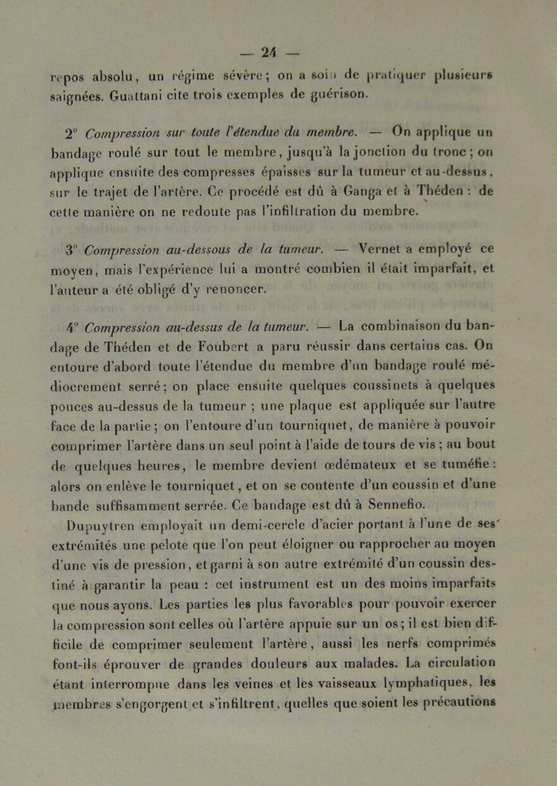 repos absolu, un régime sévère; on a soin de pratiquer plusieurs saignées. Guattani cite trois exemples de guérison. 2° Compression sur toute l'étendue du membre. — On applique un bandage roulé sur tout le membre, jusqu’à la jonction du tronc; on applique ensuite des compresses épaisses sur la tumeur et au-dessus, sur le trajet de l’artcre. Ce procédé est dû à Ganga et à Théden : de cette manière on ne redoute pas l’infiltration du membre. 3° Compression au-dessous de la tumeur. — Vernet a employé ce moyen, mais l’expérience lui a montré combien il était imparfait, et l’auteur a été obligé d’y renoncer. 4° Compression au-dessus de la tumeur. — La combinaison du ban- dage de Théden et de Foubert a paru réussir dans certains cas. On entoure d’abord toute l’étendue du membre d’un bandage roulé mé- diocrement serré; on place ensuite quelques coussinets à quelques pouces au-dessus de la tumeur ; une plaque est appliquée sur l’autre face de la partie ; on l’entoure d’un tourniquet, de manière à pouvoir comprimer l’artère dans un seul point à l’aide de tours de vis ; au bout de quelques heures, le membre devient œdémateux et se tuméfie: alors on enlève le tourniquet, et on se contente d’un coussin et d’une bande suffisamment serrée. Ce bandage est dû à Sennefio. Dupuytren employait un demi-cercle d’acier portant à l’une de ses' extrémités une pelote que l’on peut éloigner ou rapprocher au moyen d’une vis de pression, et garni à son autre extrémité d’un coussin des- tiné à garantir la peau : cet instrument est un des moins imparfaits que nous ayons. Les parties les plus favorables pour pouvoir exercer la compression sont celles où l’artère appuie sur un os; il est bien dif- ficile de comprimer seulement l’artère, aussi les nerfs comprimés font-ils éprouver de grandes douleurs aux malades. La circulation étant interrompue dans les veines et les vaisseaux lymphatiques, les membres s’engorgent et s'infiltrent, quelles que soient les précautions