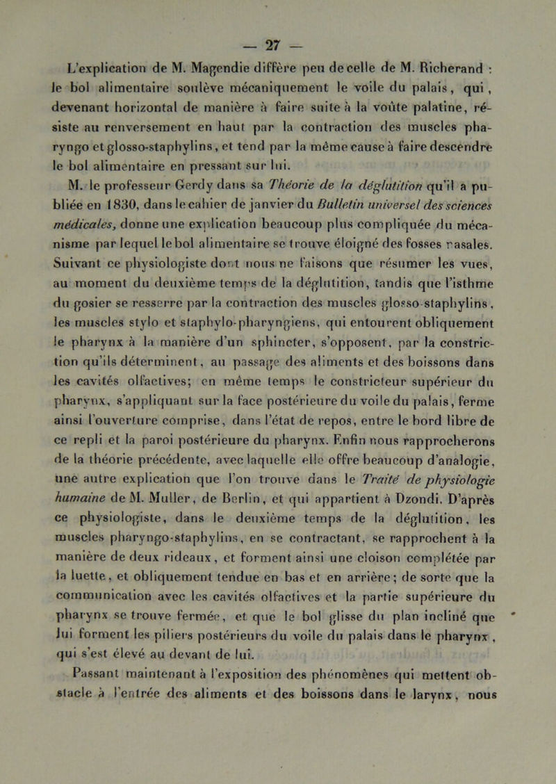 L’explication de M. Magendie diffère peu de celle de M. Richerand : le bol alimentaire soulève mécaniquement le voile du palais, qui, devenant horizontal de manière à faire suite à la voûte palatine, ré- siste au renversement en haut par la contraction des muscles pha- ryngo et glosso-staphylins, et tend par la même cause à faire descendre le bol alimentaire en pressant sur lui. M. le professeur Gerdy dans sa Théorie de /a déglutition qu’il a pu- bliée en 1830, dans le cahier de janvier du Bulletin universel des sciences médicales, donne une explication beaucoup plus compliquée du méca- nisme par lequel le bol alimentaire se trouve éloigné des fosses rasales. Suivant ce physiologiste dont nous ne faisons que résumer les vues, au moment du deuxième temps de la déglutition, tandis que l’isthme du gosier se resserre par la contraction des muscles glosso staphylins, les muscles stylo et staphylo-pharyngieris, qui entourent obliquement le pharynx à la manière d’un sphincter, s’opposent, par la constrie- tion qu’ils déterminent, au passage des aliments et des boissons dans les cavités olfactives; en même temps le constricteur supérieur du pharynx, s’appliquant sur la face postérieure du voile du palais, ferme ainsi l’ouverture comprise, dans l’état de repos, entre le bord libre de ce repli et la paroi postérieure du pharynx. Enfin nous rapprocherons de la théorie précédente, avec laquelle elle offre beaucoup d’analogie, une autre explication que l’on trouve dans le Traité de physiologie humaine de M. Muller, de Berlin, et qui appartient à Dzondi. D’après ce physiologiste, dans le deuxième temps de la déglutition, les muscles pharyngo-staphylins, en se contractant, se rapprochent à la manière de deux rideaux, et forment ainsi une cloison complétée par la luette, et obliquement tendue en bas et en arrière; de sorte que la communication avec les cavités olfactives et la partie supérieure du pharynx se trouve fermée, et que le bol glisse du plan incliné que Jui forment les piliers postérieurs du voile du palais dans le pharynx , qui s’est élevé au devant de lui. Passant maintenant à l’exposition des phénomènes qui mettent ob- stacle à l’entrée des aliments et des boissons dans le larynx, nous