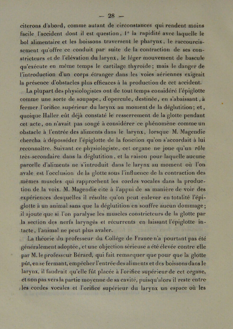 citerons d'abord, comme autant de circonstances qui rendent moins facile l’accident dont il est question, 1° la rapidité avec laquelle le bol alimentaire et les boissons traversent le pharynx, le raccourcis- sement qu’offre ce conduit par suite de la contraction de ses con- stricteurs et de l’élévation du larynx, le léger mouvement de bascule qu’exécute en même temps le cartilage thyroïde; mais le danger de l’introduction d’un corps étranger dans les voies aériennes exigeait la présence d’obstacles plus efficaces à la production de cet accident. La plupart des physiologistes ont de tout temps considéré l’épiglotte comme une sorte de soupape, d’opercule, destinée, en s’abaissant, à fermer l’orifice supérieur du larynx au moment de la déglutition; et, quoique Haller eut déjà constaté le resserrement de la glotte pendant cet acte, on n’avait pas songé à considérer ce phénomène comme un obstacle à l’entrée des aliments dans le larynx, lorsque M. Magendie chercha à déposséder l’épiglotte de la fonction qu’on s’accordait à lui reconnaître. Suivant ce physiologiste, cet organe ne joue qu’un rôle très-secondaire dans la déglutition, et la raison pour laquelle aucune parcelle d’aliments ne s’introduit dans le larynx au moment où l’on avale est l’occlusion de la glotte sous l’influence de la contraction des mêmes muscles qui rapprochent les cordes vocales dans la produc- tion de la voix. M. Magendie cite à l’appui de sa manière de voir des expériences desquelles il résulte qu’on peut enlever en totalité l’épi- glotte à un animal sans que la déglutition en souffre aucun dommage; il ajoute que si l’on paralyse les muscles constricteurs de la glotte par la section des nerfs laryngés et récurrents en laissant l’épiglotte in- tacte, l’animal ne peut plus avaler. La théor ie du professeur du Collège de France n’a pourtant pas été généralement adoptée, et une objection sérieuse a été élevée contre elle par M. le professeur Bérard, qui fait remarquer que pour que la glotte pût, en se fermant, empêcher l’entrée des aliments et des boissons dans le larynx, il faudrait qu’elle fût placée à l’orifice supérieur de cet organe, et non pas ver s la partie moyenne de sa cavité, puisqu’alors il reste entre les cordes vocales et l’orifice supérieur du larynx un espace où les